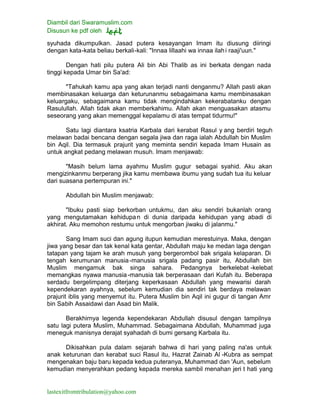 Diambil dari Swaramuslim.com
Disusun ke pdf oleh
lastexitfromtribulation@yahoo.com
syuhada dikumpulkan. Jasad putera kesayangan Imam itu diusung diiringi
dengan kata-kata beliau berkali-kali: "Innaa lillaahi wa innaa ilahi raaji'uun."
Dengan hati pilu putera Ali bin Abi Thalib as ini berkata dengan nada
tinggi kepada Umar bin Sa'ad:
"Tahukah kamu apa yang akan terjadi nanti denganmu? Allah pasti akan
membinasakan keluarga dan keturunanmu sebagaimana kamu membinasakan
keluargaku, sebagaimana kamu tidak mengindahkan kekerabatanku dengan
Rasulullah. Allah tidak akan memberkahimu. Allah akan menguasakan atasmu
seseorang yang akan memenggal kepalamu di atas tempat tidurmu!"
Satu lagi diantara ksatria Karbala dari kerabat Rasul y ang berdiri teguh
melawan badai bencana dengan segala jiwa dan raga ialah Abdullah bin Muslim
bin Aqil. Dia termasuk prajurit yang meminta sendiri kepada Imam Husain as
untuk angkat pedang melawan musuh. Imam menjawab:
"Masih belum lama ayahmu Muslim gugur sebagai syahid. Aku akan
mengizinkanmu berperang jika kamu membawa ibumu yang sudah tua itu keluar
dari suasana pertempuran ini."
Abdullah bin Muslim menjawab:
"Ibuku pasti siap berkorban untukmu, dan aku sendiri bukanlah orang
yang mengutamakan kehidupan di dunia daripada kehidupan yang abadi di
akhirat. Aku memohon restumu untuk mengorban jiwaku di jalanmu."
Sang Imam suci dan agung itupun kemudian merestuinya. Maka, dengan
jiwa yang besar dan tak kenal kata gentar, Abdullah maju ke medan laga dengan
tatapan yang tajam ke arah musuh yang bergerombol bak srigala kelaparan. Di
tengah kerumunan manusia-manusia srigala padang pasir itu, Abdullah bin
Muslim mengamuk bak singa sahara. Pedangnya berkelebat -kelebat
memangkas nyawa manusia-manusia tak berperasaan dari Kufah itu. Beberapa
serdadu bergelimpang diterjang keperkasaan Abdullah yang mewarisi darah
kependekaran ayahnya, sebelum kemudian dia sendiri tak berdaya melawan
prajurit iblis yang menyemut itu. Putera Muslim bin Aqil ini gugur di tangan Amr
bin Sabih Assaidawi dan Asad bin Malik.
Berakhirnya legenda kependekaran Abdullah disusul dengan tampilnya
satu lagi putera Muslim, Muhammad. Sebagaimana Abdullah, Muhammad juga
meneguk manisnya derajat syahadah di bumi gersang Karbala itu.
Dikisahkan pula dalam sejarah bahwa di hari yang paling na'as untuk
anak keturunan dan kerabat suci Rasul itu, Hazrat Zainab Al -Kubra as sempat
mengenakan baju baru kepada kedua puteranya, Muhammad dan 'Aun, sebelum
kemudian menyerahkan pedang kepada mereka sambil menahan jeri t hati yang
 
