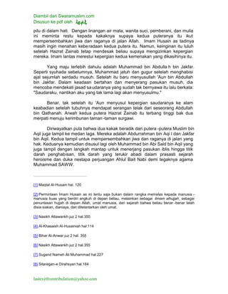 Diambil dari Swaramuslim.com
Disusun ke pdf oleh
lastexitfromtribulation@yahoo.com
pilu di dalam hati. Dengan linangan air mata, wanita suci, pemberani, dan mulia
ini meminta restu kepada kakaknya supaya kedua puteranya itu ikut
mempersembahkan jiwa dan raganya di jalan Allah. Imam Husain as tadinya
masih ingin menahan keberadaan kedua putera itu. Namun, keinginan itu luluh
setelah Hazrat Zainab tetap mendesak beliau supaya mengizinkan kepergian
mereka. Imam lantas merestui kepergian kedua kemenakan yang dikasihinya itu.
Yang maju terlebih dahulu adalah Muhammad bin Abdulla h bin Jakfar.
Seperti syuhada sebelumnya, Muhammad jatuh dan gugur setelah menghabisi
ajal sejumlah serdadu musuh. Setelah itu baru menyusullah 'Aun bin Abdullah
bin Jakfar. Dalam keadaan bertahan dan menyerang pasukan musuh, dia
mencoba mendekati jasad saudaranya yang sudah tak bernyawa itu lalu berkata:
"Saudaraku, nantikan aku yang tak lama lagi akan menyusulmu."
Benar, tak setelah itu 'Aun menyusul kepergian saudaranya ke alam
keabadian setelah tubuhnya mendapat serangan telak dari seseorang Abdullah
bin Qathanah. Arwah kedua putera Hazrat Zainab itu terbang tinggi bak dua
merpati menuju kerimbunan taman -taman surgawi.
Diriwayatkan pula bahwa dua kakak beradik dari putera -putera Muslim bin
Aqil juga tampil ke medan laga. Mereka adalah Abdurrahman bin Aqi l dan Jakfar
bin Aqil. Kedua tampil untuk mempersembahkan jiwa dan raganya di jalan yang
hak. Keduanya kemudian disusul lagi oleh Muhammad bin Abi Said bin Aqil yang
juga tampil dengan langkah mantap untuk menerjang pasukan iblis hingga titik
darah penghabisan, titik darah yang terukir abadi dalam prasasti sejarah
heroisme dan duka nestapa perjuangan Ahlul Bait Nabi demi tegaknya agama
Muhammad SAWW.
[1] Maqtal Al-Husain hal. 120
[2] Permintaan Imam Husain as ini tentu saja bukan dalam rangka memelas kepada manusia -
manusia buas yang berdiri angkuh di depan beliau, melainkan sebagai itmam alhujjah, sebagai
penuntasan hujjah di depan Allah, umat manusia, dan sejarah bahwa beliau benar -benar telah
disia-siakan, dianiaya, dan ditelantarkan oleh umat.
[3] Nasikh Attawarikh juz 2 hal.350
[4] Al-Khasaish Al-Husainiah hal.114
[5] Bihar Al-Anwar juz 2 hal. 355
[6] Nasikh Attawarikh juz 2 hal.355
[7] Sugand Nameh Ali Muhammad hal.227
[8] Sitaregan-e Dirahsyan hal.164
 