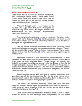 Diambil dari Swaramuslim.com
Disusun ke pdf oleh
lastexitfromtribulation@yahoo.com
Bab-12. Musibah Hazrat Qasim as
Pada malam Asyura Imam Husain as telah memberitahu
para sahabatnya bahwa mereka besok akan syahid.
"Kalian semua besok akan terbunuh." Ujar beliau. Saat itu,
Qasim bin Hasan bin Ali as, seorang remaja rupawan
datang menghadap Imam Husain as.
"Paman," Panggil putera Imam Hasan as itu,
"apakah aku juga akan terbunuh?" Pertanyaan ini
membuat sang Imam terharu dan segera memeluk erat
kemenakannya itu lalu bertanya: "Bagaimanakah
menurutmu kematian itu?"
Anak yang baru beranjak usia remaja itu menjawab: "Kematian bagiku
adalah lebih manis daripada madu." [1] Mendengar jawaban ini, Imam segera
memberitahu: "Kamu akan terbunuh setelah terjadi bencana besar, dan bahkan
Ali Asghar pun juga aka terbunuh."
Pada hari Asyura, saat sudah m empersiapkan diri untuk berperang, Qasim
pergi menghadap pamannya untuk mengajukan sebuah permohonan. "Paman,
izin aku untuk ikut berperang." Pintanya. Namun Imam menjawab: "Kamu bagiku
adalah cindera mata dari kakakku, [2] maka bagaimana aku dapat merelakan
kematianmu?"
Sikap Imam Husain as ini tidak memudarkan semangat Qasim. Dia tetap
memohon lagi agar beliau membiarkannya bertempur mel awan musuh. Namun
Imam tetap menahan kepergian Qasim. Remaja tampan ini bersedih lalu
terduduk seorang diri sambil berenung penuh duka cita. Di saat itu tiba -tiba dia
teringat pada pesan ayahnya dulu, Imam Hasan as. Saat masih hidup, kepada
Qasim Imam Hasan pernah berpesan: "Jika nanti suatu penderitaan sedang
menimpamu, maka bukalah catatan yang kamu ikatkan dilenganmu, lalu bacalah
dan amalkanlah."[3]
Qasim kemudian berpikir-pikir lagi tentang musibah sedemikian besar
yang belum pernah dia alami sebelumnya. Dari situ dia lantas merasa bahwa
sekarang inilah saatnya dia membaca surat wasiat itu. Surat itu dibukanya dan
disitu dia mendapatkan pesan ayahnya yang mengatakan:
"Hai Qasim, aku berpesan kepadamu bahwa jika kamu mendapati
pamanmu Husain di Karbala dalam keadaan terasing dan kerumuni oleh musuh,
maka janganlah kamu tinggalkan jihad, dan jangan sampai kamu enggan
mengorbankan jiwamu deminya."[4]
Qasim lalu membawa pesan tertulis itu kepada Imam Husain as. Imam
Husain as terharu dan tiba menangis begitu menya ksikan ciri khas tulisan
 