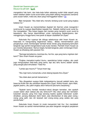 Diambil dari Swaramuslim.com
Disusun ke pdf oleh
lastexitfromtribulation@yahoo.com
mengetahui hak kami, dan kata-kata kalian sekarang sudah tidak seperti yang
kalian katakan dalam surat-surat kalian yang telah datang menyerbuku bersama
para utusan kalian, maka aku akan pergi meninggalkan kalian." [2]
Hur menjawab: "Aku tidak tahu menahu tentang surat -surat yang engkau
katakan itu."
Imam Husain as memerintahkan Aqabah bin Sam'an untuk mengambi l
surat-surat itu supaya diperlihatkan kepada Hur. Setelah melihat surat -surat itu,
Hur mengatakan: "Aku bukan bagian dari mereka yang mengirim surat -surat itu
kepadamu. Aku hanya diperintahkan untuk menyosong balatentaramu dan
menggiringmu hingga kamu menyerah di depan Ubaidillah bin Ziyad."
Kata-kata Hur rupanya tak diduga sebelumnya oleh Imam Husain as.
Kata-kata ini mengundang kegeraman beliau. Beliau memerintahkan para
pengikutnya untuk membongkar kembali tenda -tenda yang terpasang kemudian
bergerak lagi sambil mengendarai kuda-kuda mereka. Perintah Imam Husain as
pun mereka laksanakan. Namun begitu hendak bergerak, jalan rombongan Imam
Husain as dihadang oleh pasukan Hur.
"Semoga kematianmu menimpa ibu, hai Hur, apa yang kamu inginkan dari
kami?" Seru Imam Husain as gusar.
"Engkau menyebut-nyebut ibumu, seandainya bukan engkau, aku pasti
juga mengucapkan kata-kata yang sama, tapi aku tahu ibumu adalah wanita
yang sangat patut dimuliakan." Kata Hur.
"Lantas apa maumu?" Tanya Imam lagi.
"Aku ingin kamu bersamaku untuk datang kepada Ibnu Ziyad."
"Aku tidak akan pernah bersamamu."
"Aku ditugaskan supaya tidak melepaskanmu kecuali setelah kamu aku
bawa ke Kufah dan aku serahkan kepada Ibnu Ziyad. Wahai Husain, demi Allah,
jagalah jiwamu, aku yakin engkau aka n terbunuh jika kamu berperang."
"Apakah kamu hendak menakut-nakuti dengan kematian, dan apakah
urusan kalian akan selesai jika aku terbunuh?! Aku akan pergi dan kematian
bukanlah sesuatu yang hina bagi seorang ksatria apabila kebenaran sudah
diniatkan, perang dilakukan demi Islam, jiwa dikorbankan di atas jalan orang -
orang yang salih, dan diri terpisah dari orang -orang yang celaka dan para
pendurhaka."
Kata-kata Imam Husain ini mulai menyentuh hati Hur. Hur mendekati
Imam Husain as sambil memerintahkan pas ukan bergerak mengikuti perjalanan
 