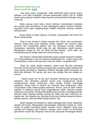 Diambil dari Swaramuslim.com
Disusun ke pdf oleh
lastexitfromtribulation@yahoo.com
"Jika kalian belum mengenalku, maka ketahuilah bahwa akulah putera
AlHasan, cucu Nabi Al-Mustafa, manusia kepercayaan (Allah). Dan ini adalah
Husain yang sedang menderita bagai tawanan yang disandera di tengah orang -
orang."[7]
Meski usianya masih beliau, Qasim akhirnya mementaskan kehebatan
ilmu perang yang dikuasainya di atas gelanggang sejarah heroisme Karbala.
Sejumlah musuh jatuh bergelimpangan setelah menikmati kerasnya sabetan
pedang Qasim.
Syaikh Mufid ra dalam kitabnya, Al -Irsyad, meriwayatkan dari Hamid bin
Muslim yang berkata:
"Saat itu aku berada di tengah pasukan Ibnu Sa'ad. Aku menyaksikan
seorang remaja belia yang wajahnya sangat rupawan dan bersinar bagai
purnama. Dia mengenakan pakaian dan izar (semacam sarung). Kakinya
mengenakan sepasang sendal yang tali satu diantaranya sudah terputus.
Menyaksikan remaja itu, Amr bin Sa'ad Al -Izadi berkata: ' Demi Allah, aku
memperlakukannya dengan kasar dan membunuhnya.' [8]
"Aku berseru: 'Subhanallah! Kehendak macam apakah yang kamu katakan
ini?! Orang sebanyak itu dan kini sedang mengelilinginya itu sudah cukup untuk
membantainya. Lantas untuk apa kamu mau ikut -ikutan menghabisinya?!'
"Saat aku masih berpikir demikian, seekor kuda tiba -tiba menerjang
kemudian disusul dengan hantaman pedang yang mengena bagian kepala anak
yang sedang teraniaya itu. Kepalanya terkoyak sehingga Qasim tersungkur ke
tanah dan berteriak: 'Oh paman, aku haus, aku dahaga. Beri aku seteguk air
minum!'
"Hazrat Husain bin Ali dari jauh mencoba memberinya semangat dan
ketabahan hati, sementara pasukan musuh terus mengerubungi sambil
menganiayanya secara bertubi-tubi. Saat mereka hendak memenggal
kepalanya, remaja belia itu merintih dan meminta diberi kesempatan untuk
mengucapkan suatu wasiat kepada seseorang. Namun, saat dia tidak melihat
siapapun di dekatnya kecuali kuda tunggangannya. Maka, ditujukan kepada
kudanya itu dia berkata: "Katakanlah kepada puteri pamanku, sesungguhnya aku
terbunuh dalam keadaan dahaga seorang diri. Maka, jika kamu meminum air,
ingatlah aku dan ratapilah aku, dan jika (di sini) kamu hendak mewarnai kukumu
dengan sesuatu, maka warnailah dengan darahku." [9]
Dalam keadaan tak berdaya itu, Qasim dipenggal oleh musuh. Kepalanya
terpisah dari badan. Menyaksikan pemandangan sedemikian biadab itu, Imam
Husain as segera menerjang barisan pasukan musuh. Bagaikan elang yang
menukik dari angkasa saat memburu mangsa, Imam Husain as menerobos
gerombolan musuh dan mengincar manusia liar yang telah memenggal kepada
 