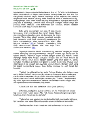 Diambil dari Swaramuslim.com
Disusun ke pdf oleh
lastexitfromtribulation@yahoo.com
kepala Qasim. Begitu manusia biadab berama Amr bin Sa’ad itu terlihat di depan
beliau, Imam Husain as segera membabatkan pedangnya ke arah Amr. Amr pun
mengerang kesakitan begitu melihat tangannya sudah terpisah dari pangkal
lengannya akibat sabetan pedang Imam Husain as. Namun, tanpa ampun lagi,
diiringi gelegar suara Imam Husain as yang menggetarkan nyali pasukan musuh
yang ada di sekitarnya, Amr bin Sa’ad mendapat serangan kedua kalinya dari
pedang Imam. Manusia sadis terhempas dari kudanya. Dalam keadaan
bermandi darah diapun sekarat dan mati.
Debu yang beterbangan pun reda. Di saat musuh
tercengang, Imam mendekati dan meraih kepala Qasim
dan memeluknya jasadnya yang tak bernyawa itu. Imam
berucap: “Demi Allah, adalah sesuatu yang tidak mungkin
bagi pamanmu untuk tidak memenuhi panggilanmu jika
kamu memanggilnya, atau memenuhinya tetapi tidak
berguna untukmu.”[10]Hai Puteraku, orang-orang kafir
telah membunuhmu. Mereka tidak tahu siapa kamu,
ayahmu dan kakekmu.”[11]
Gugurnya Qasim di medan jihad tak urung disambut dengan jerit tangis
histeris isteri yang baru saja dinikahinya. Ratapan histeris juga datang dari ibu
Qasim. Mereka melumuri wajah mereka dengan darah suci Qasim sambil
menangis tanpa henti hingga kemudian dengan hati pilu Imam Husain as
meminta mereka untuk tabah didepan cobaan yang amat besar ini. Beliau
kemudian membawa jenazah suci Qasim ke dalam tenda yang khusus untuk
dibaringkan di sisi jenazah para syuhada sebelum Qasim. Dengan wajah yang
tak dapat membendung luapan duka, beliau menatap ke arah langit dan
berucap:
“Ya Allah Yang Maha Kuat lagi Maha Perkasa, Engkau tahu bahwa orang-
orang (Kufah) itu telah mengundangku untuk mendukungku. N amun sekarang
mereka telah melepaskan tangan dariku kemudian menjabat tangan musuhku.
Mereka membantu musuh dan bangkit memerangiku. Ya Allah Yang Maha Adil
lagi Maha Bijaksana, binasakanlah mereka, ceri beraikan mereka hingga tidak
ada lagi satupun diantara mereka yang tersisa.
“Laknat Allah atas para pembunuh kalian (para syuhada).”
Di Karbala, saat putera-putera ksatria Ali bin Abi Thalib as tidak tersisa
lagi kecuali Imam Husain as dan Abu Fadl Abbas, Abbas datang menghampiri
kakaknya, Imam Husain as dan berkata:”
“Turbunuhya para sahabat dan kerabatku kini telah membuatky tak kuasa
lagi menahan rasa sabar. Maka izinkan aku untuk membalas darah mereka.”
“Saudara-saudara Imam Husain as yang sudah maju ke depan dan
 