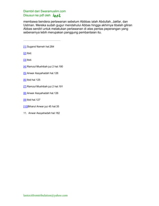 Diambil dari Swaramuslim.com
Disusun ke pdf oleh
lastexitfromtribulation@yahoo.com
membawa bendera perlawanan sebelum Abbbas ialah Abdullah, Jakfar, dan
Ustman. Mereka sudah gugur mendahului Abbas hingga akhirnya tibalah giliran
Abbas sendiri untuk melakukan perlawanan di atas pentas peperangan yang
sebenarnya lebih merupakan panggung pembantaian itu.
[1] Sugand Nameh hal.284
[2] Ibid.
[3] Ibid.
[4] Ramzul Mushibah juz 2 hal.190
[5] Anwar Assyahadah hal.126
[6] Ibid hal 125
[7] Ramzul Mushibah juz 2 hal.191
[8] Anwar Assyahadah hal.126
[9] Ibid hal.127
[10]Biharul Anwar juz 45 hal.35
11. Anwar Assyahadah hal.182
 