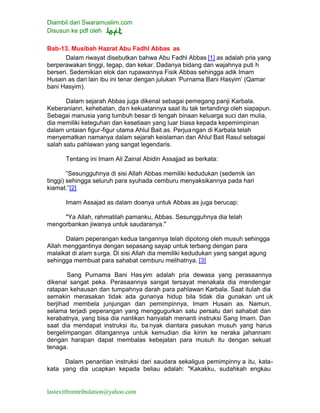 Diambil dari Swaramuslim.com
Disusun ke pdf oleh
lastexitfromtribulation@yahoo.com
Bab-13. Musibah Hazrat Abu Fadhl Abbas as
Dalam riwayat disebutkan bahwa Abu Fadhl Abbas [1] as adalah pria yang
berperawakan tinggi, tegap, dan kekar. Dadanya bidang dan wajahnya puti h
berseri. Sedemikian elok dan rupawannya Fisik Abbas sehingga adik Imam
Husain as dari lain ibu ini tenar dengan julukan ‘Purnama Bani Hasyim’ (Qamar
bani Hasyim).
Dalam sejarah Abbas juga dikenal sebagai pemegang panji Karbala.
Keberaniann, kehebatan, dan kekuatannya saat itu tak tertandingi oleh siapapun.
Sebagai manusia yang tumbuh besar di tengah binaan keluarga suci dan mulia,
dia memiliki keteguhan dan kesetiaan yang luar biasa kepada kepemimpinan
dalam untaian figur-figur utama Ahlul Bait as. Perjuangan di Karbala telah
menyematkan namanya dalam sejarah keislaman dan Ahlul Bait Rasul sebagai
salah satu pahlawan yang sangat legendaris.
Tentang ini Imam Ali Zainal Abidin Assajjad as berkata:
“Sesungguhnya di sisi Allah Abbas memiliki kedudukan (sedemik ian
tinggi) sehingga seluruh para syuhada cemburu menyaksikannya pada hari
kiamat.”[2]
Imam Assajad as dalam doanya untuk Abbas as juga berucap:
"Ya Allah, rahmatilah pamanku, Abbas. Sesungguhnya dia telah
mengorbankan jiwanya untuk saudaranya."
Dalam peperangan kedua tangannya telah dipotong oleh musuh sehingga
Allah menggantinya dengan sepasang sayap untuk terbang dengan para
malaikat di alam surga. Di sisi Allah dia memiliki kedudukan yang sangat agung
sehingga membuat para sahabat cemburu melihatnya. [3]
Sang Purnama Bani Hasyim adalah pria dewasa yang perasaannya
dikenal sangat peka. Perasaannya sangat tersayat menakala dia mendengar
ratapan kehausan dan tumpahnya darah para pahlawan Karbala. Saat itulah dia
semakin merasakan tidak ada gunanya hidup bila tidak dia gunakan unt uk
berjihad membela junjungan dan pemimpinnya, Imam Husain as. Namun,
selama terjadi peperangan yang menggugurkan satu persatu dari sahabat dan
kerabatnya, yang bisa dia nantikan hanyalah menanti instruksi Sang Imam. Dan
saat dia mendapat instruksi itu, ba nyak diantara pasukan musuh yang harus
bergelimpangan ditangannya untuk kemudian dia kirim ke neraka jahannam
dengan harapan dapat membalas kebejatan para musuh itu dengan sekuat
tenaga.
Dalam penantian instruksi dari saudara sekaligus pemimpinny a itu, kata-
kata yang dia ucapkan kepada beliau adalah: "Kakakku, sudahkah engkau
 