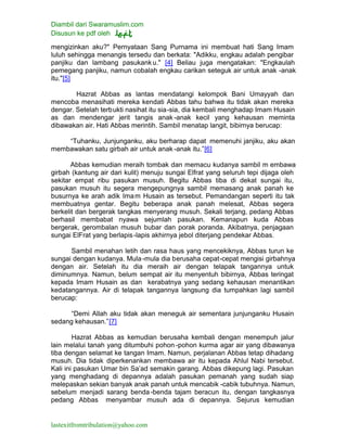 Diambil dari Swaramuslim.com
Disusun ke pdf oleh
lastexitfromtribulation@yahoo.com
mengizinkan aku?" Pernyataan Sang Purnama ini membuat hati Sang Imam
luluh sehingga menangis tersedu dan berkata: "Adikku, engkau adalah pengibar
panjiku dan lambang pasukanku." [4] Beliau juga mengatakan: "Engkaulah
pemegang panjiku, namun cobalah engkau carikan seteguk air untuk anak -anak
itu."[5]
Hazrat Abbas as lantas mendatangi kelompok Bani Umayyah dan
mencoba menasihati mereka kendati Abbas tahu bahwa itu tidak akan mereka
dengar. Setelah terbukti nasihat itu sia-sia, dia kembali menghadap Imam Husain
as dan mendengar jerit tangis anak -anak kecil yang kehausan meminta
dibawakan air. Hati Abbas merintih. Sambil menatap langit, bibirnya berucap:
“Tuhanku, Junjunganku, aku berharap dapat memenuhi janjiku, aku akan
membawakan satu girbah air untuk anak -anak itu.”[6]
Abbas kemudian meraih tombak dan memacu kudanya sambil m embawa
girbah (kantung air dari kulit) menuju sungai Elfrat yang seluruh tepi dijaga oleh
sekitar empat ribu pasukan musuh. Begitu Abbas tiba di dekat sungai itu,
pasukan musuh itu segera mengepungnya sambil memasang anak panah ke
busurnya ke arah adik Imam Husain as tersebut. Pemandangan seperti itu tak
membuatnya gentar. Begitu beberapa anak panah melesat, Abbas segera
berkelit dan bergerak tangkas menyerang musuh. Sekali terjang, pedang Abbas
berhasil membabat nyawa sejumlah pasukan. Kemanapun kuda Abbas
bergerak, gerombalan musuh bubar dan porak poranda. Akibatnya, penjagaan
sungai ElFrat yang berlapis-lapis akhirnya jebol diterjang pendekar Abbas.
Sambil menahan letih dan rasa haus yang mencekiknya, Abbas turun ke
sungai dengan kudanya. Mula-mula dia berusaha cepat-cepat mengisi girbahnya
dengan air. Setelah itu dia meraih air dengan telapak tangannya untuk
diminumnya. Namun, belum sempat air itu menyentuh bibirnya, Abbas teringat
kepada Imam Husain as dan kerabatnya yang sedang kehausan menantikan
kedatangannya. Air di telapak tangannya langsung dia tumpahkan lagi sambil
berucap:
“Demi Allah aku tidak akan meneguk air sementara junjunganku Husain
sedang kehausan.”[7]
Hazrat Abbas as kemudian berusaha kembali dengan menempuh jalur
lain melalui tanah yang ditumbuhi pohon -pohon kurma agar air yang dibawanya
tiba dengan selamat ke tangan Imam. Namun, perjalanan Abbas tetap dihadang
musuh. Dia tidak diperkenankan membawa air itu kepada Ahlul Nabi tersebut.
Kali ini pasukan Umar bin Sa’ad semakin garang. Abbas dikepung lagi. Pasukan
yang menghadang di depannya adalah pasukan pemanah yang sudah siap
melepaskan sekian banyak anak panah untuk mencabik -cabik tubuhnya. Namun,
sebelum menjadi sarang benda-benda tajam beracun itu, dengan tangkasnya
pedang Abbas menyambar musuh ada di depannya. Sejurus kemudian
 