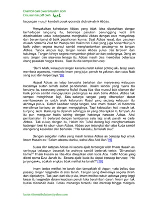 Diambil dari Swaramuslim.com
Disusun ke pdf oleh
lastexitfromtribulation@yahoo.com
kepungan musuh kembali porak-poranda diobrak-abrik Abbas.
Menyaksikan kehebatan Abbas yang tidak bisa dipatahkan dengan
berhadapan langsung itu, beberapa pasukan penunggang kuda ahli
diperintahkan untuk bekerjasama menghabisi Abbas dengan cara menyelinap
dan bersembunyi di balik pepohonan kurma. Saat Abbas lewat, dua pasukan
musuh bernama Zaid bin Warqa dan Hakim bin Tufail yang juga bersembunyi di
balik pohon segera muncul sambil menghantamkan pedangnya ke tangan
Abbas. Tanpa ampun lagi, tangan kanan Abbas putus dan terpisah dari
tubuhnya. Tangan kirinya segera menyambar girbah air dan pedangnya. Deng an
satu tangan dan sisa-sisa tenaga itu, Abbas masih bisa membalas beberapa
orang pasukan hingga tewas. Saat itu dia sempat berucap:
“Demi Allah, walaupun tangan kananku telah kalian potong aku tetap akan
membela agamaku, membela Imam yang jujur, penuh ke yakinan, dan cucu Nabi
yang suci dan terpercaya.”[8]
Hazrat Abbas as tetap berusaha bertahan dan menyerang walaupun
badannya sudah lemah akibat pendarahan. Dalam kondisi yang nyaris tak
berdaya itu, seseorang bernama Nufail Arzaq tiba -tiba muncul bak siluman dari
balik pohon sambil mengayunkan pedangnya ke arah bahu Abbas. Abbas tak
sempat menghindar lagi. Satu-satunya tangan yang diharapkan dapat
membawakan air untuk anak keturunan Rasul yang sedang kehausan itu
akhirnya putus. Dalam keadaan tanpa tangan, adik Imam Husain ini mencoba
meraihnya kantung air dengan menggigitnya. Tapi kebrutalan hati musuh tak
kunjung reda. Kantung itu dipanah sehingg a air yang diharapkan itu tumpah. Air
itu pun mengucur habis seiring dengan habisnya harapan Abbas. Aksi
pembantaian ini berlanjut dengan tembusnya satu lagi anak panah ke dada
Abbas. Tak cukup dengan itu, Hakim bin Tufail datang lagi menghantamkan
batangan besi ke ubun-ubun Abbas. Abbas pun terjungkal dari atas kuda sambil
mengerang kesakitan dan berteriak : “Hai kakakku, temuilah aku!”
Dengan sengalan nafas yang masih tersisa Abbas as berucap lagi untuk
Imam Husain as: “Salam atasmu dariku, wahai Abu Abd illah.”[9]
Suara dan ratapan Abbas ini secara ajaib terdengar oleh Imam Husain as
sehingga beliaupun beranjak ke arahnya sambil berteriak -teriak: “Dimanakah
kamu?” Imam Husain as tiba-tiba dikejutkan oleh kuda Abu Fadhl Abbas yang
diberi nama Dzul Janah itu. Secara ajaib kuda itu dapat berucap berucap: “Hai
junjunganku, adakah engkau tidak melihat ke tanah?” [10]
Imam lantas melihat ke tanah dan tampaklah di depan mata beliau dua
pasang tangan tergeletak di atas tanah. Tangan yang dikenalnya segera diraih
dan dipeluknya. Tak jauh dari situ p ula, Imam melihat tubuh adiknya yang tinggi
besar itu tergeletak dalam keadaan penuh luka bersimbah darah. Imam pun tak
kuasa menahan duka. Beliau menangis tersedu dan meratap hingga mengiris
 