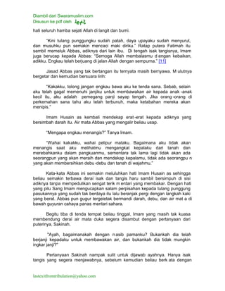 Diambil dari Swaramuslim.com
Disusun ke pdf oleh
lastexitfromtribulation@yahoo.com
hati seluruh hamba sejati Allah di langit dan bumi.
“Kini tulang punggungku sudah patah, daya upayaku sudah menyurut,
dan musuhku pun semakin mencaci maki diriku.” Ratap putera Fatimah itu
sambil memeluk Abbas, adiknya dari lain ibu. Di tengah isak tangisnya, Imam
juga berucap kepada Abbas: “Semoga Allah membalasmu d engan kebaikan,
adikku. Engkau telah berjuang di jalan Allah dengan sempurna.” [11]
Jasad Abbas yang tak bertangan itu ternyata masih bernyawa. M ulutnya
bergetar dan kemudian bersuara lirih:
“Kakakku, tolong jangan engkau bawa aku ke tenda sana. Sebab, selain
aku telah gagal memenuhi janjiku untuk membawakan air kepada anak -anak
kecil itu, aku adalah pemegang panji sayap tengah. Jika orang -orang di
perkemahan sana tahu aku telah terbunuh, maka ketabahan mereka akan
menipis.”
Imam Husain as kembali mendekap erat -erat kepada adiknya yang
bersimbah darah itu. Air mata Abbas yang mengalir beliau usap.
“Mengapa engkau menangis?” Tanya Imam.
“Wahai kakakku, wahai pelipur mataku. Bagaimana aku tidak akan
menangis saat aku melihatmu mengangkat kepalaku dari tanah dan
merebahkanku dalam pangkuanmu, sementara tak lama lagi tidak akan ada
seorangpun yang akan meraih dan mendekap kepalamu, tidak ada seorangpu n
yang akan membersihkan debu-debu dan tanah di wajahmu.”
Kata-kata Abbas ini semakin meluluhkan hati Imam Husain as sehingga
beliau semakin terbawa derai isak dan tangis haru sambil bersimpuh di sisi
adiknya tanpa mempedulikan sengat terik m entari yang membakar. Dengan hati
yang pilu Sang Imam mengucapkan salam perpisahan kepada tulang punggung
pasukannya yang sudah tak berdaya itu lalu beranjak pergi dengan langkah kaki
yang berat. Abbas pun gugur tergeletak bermandi darah, debu, dan air mat a di
bawah guyuran cahaya panas mentari sahara.
Begitu tiba di tenda tempat beliau tinggal, Imam yang masih tak kuasa
membendung derai air mata duka segera disambut dengan pertanyaan dari
puterinya, Sakinah.
"Ayah, bagaimanakah dengan nasib pamanku? Bukankah dia telah
berjanji kepadaku untuk membawakan air, dan bukankah dia tidak mungkin
ingkar janji?"
Pertanyaan Sakinah nampak sulit untuk dijawab ayahnya. Hanya isak
tangis yang segera menjawabnya, sebelum kemudian beliau berk ata dengan
 