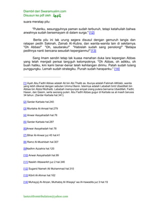 Diambil dari Swaramuslim.com
Disusun ke pdf oleh
lastexitfromtribulation@yahoo.com
suara meratap pilu:
"Puteriku, sesungguhnya paman sudah terbunuh, tetapi ketahuilah bahwa
arwahnya sudah bersemayam di dalam surga." [12]
Berita pilu ini tak urung segera disusul dengan gemuruh tangis dan
ratapan pedih Sakinah, Zainab Al-Kubra, dan wanita-wanita lain di sekitarnya.
"Oh Abbas!" "Oh, saudaraku!" "Habislah sudah sang penolong!" "Betapa
pedihnya nanti bencana sesudah kepergianmu!" [13]
Sang Imam sendiri tetap tak kuasa menahan duka lara kepergian Abbas
yang telah menjadi perisai tangguh kelompoknya. "Oh Abbas, oh adikku, oh
buah hatiku, kini kami benar-benar telah kehilangan dirimu. Patah sudah tulang
punggungku. Lemah sudah strategiku. Punah sudah harapanku." [14]
[1] Ayah Abu Fadhl Abbas adalah Ali bin Abi Thalib as. Ibunya adalah Fatimah AlKilabi, wanita
yang lebih dikenal dengan sebutan Ummul Banin. Isterinya adalah Lababah binti Ubaidillah bin
Abbas bin Abdul Muthalib. Lababah mempunyiai empat orang putera bernama Ubaidillah, Fadhl,
Hasan, dan Qasim, serta seorang puteri. Abu Fadhl Abbas gugur di Karbala sa at masih berusia
34 tahun. (Sardar Karbala hal.341).
[2] Sardar Karbala hal.240
[3] Muntaha Al-Amaal hal.279
[4] Anwar Assyahadah hal.76
[5] Sardar Karbala hal.287
[6]Anwar Assyahadah hal.78
[7] Bihar Al-Anwar juz 45 hal.41
[8] Ramz Al-Mushibah hal.307
[9]Nadhm Azzahra hal.120
[10] Anwar Assyahadah hal.99
[11] Nasikh Attawarikh juz 2 hal.346
[12] Sugand Nameh Ali Muhammad hal.310
[13] Kibrit Al-Ahmar hal.162
[14] Muhayyij Al-Ahzan, Muthabiq Al-Waqayi' wa Al-hawadits juz 3 hal.19
 