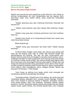 Diambil dari Swaramuslim.com
Disusun ke pdf oleh
lastexitfromtribulation@yahoo.com
Bab-14. Penuntasan Hujjah Terakhir
Setelah para pemuda dan para pengikutnya sudah terbunuh, Imam Husain as
akhirnya mempersiapkan diri untuk mengorbankan jiwa dan raganya. Demi
penuntasan hujjah untuk terakhir kalinya, beliau berkali -kali meneriakkan
pertanyaan:
"Adakah seseorang yang akan melindungi kehormatan Rasulullah dari
bencana ini?"
"Adakah orang bertauhid yang takut kepada Allah berkenaan dengan
kami?"
"Adakah orang yang akan menolong permohonan kami demi keridhaan
Allah?"[1]
Teriakan Imam Husain as ini mengundang jerit tangis kaum wanita yang
masih harus beliau lindungi.
Beliau berteriak lagi:
"Adakah orang yang menyisakan rasa belas kasih? Adakah seorang
penolong?"
Ali Zainal Abidin Assajjad, putera beliau satu -satunya yang sedang sakit
keras dan tak berdaya untuk maju ke medan laga berusaha bangkit dari
pembaringannya dan berteriak: "Aku siap. Aku akan mengo rbankan jiwa."
Dengan tubuhnya yang lemas Ali Assajjad itu berusaha meraih pedang, namun
lempengan besi tajam itu masih sangat berat untuk tubuhnya yang nyaris tenaga
itu. Pemuda ini lantas meraih tombak, satu -satunya senjata yang baginya justru
lebih menyerupai untuk menyanggah tubuhnya yang lunglai itu. Dengan sisa -sisa
tenaga dia mencoba beranjak menuju gerombolan musuh. Namun Imam Husain
as tidak membiarnya berperang dalam kondisi seperti itu. Beliau memerintahkan
Ummu Kaltsum untuk mencegahnya, namun Assajjad menolak. "Biarkan aku
yang akan menolongnya. " Pinta Assajjad.
Imam Husain as akhirnya turun tangan sendiri untuk mencegah dan
membawanya kembali ke pembaringan lalu berkata:
"Tenanglah puteraku. Tetaplah kamu di sini. Biarkan aku sendiri yang akan
menghadapi pedang, sedangkan kamu cukuplah menanti belenggu. Puteraku,
kamu harus kembali ke kampung halaman di Madinah. Sampaikan salamku
untuk pusara kakekku, ibuku, dan saudaraku. Sampaikan salamku kepada
saudarimu, Fatimah. Sampaikan salamku kepada para pengikut kita dan katakan
kepada mereka: ayahku berkata; 'Aku berharap kepada kalian untuk mengingat
 