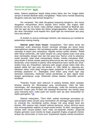 Diambil dari Swaramuslim.com
Disusun ke pdf oleh
lastexitfromtribulation@yahoo.com
beliau. Selama perjalanan terjadi dialog antara beliau dan Hur hingga ketika
sampai di lembah Baidhah beliau mengatakan: "Kalau kamu hendak berperang
denganku maka aku siap berduel denganmu."
Hur menjawab: "Aku tidak ditugaskan berperang denganmu. Aku hanya
ditugaskan menyerahkan dirimu kepada Darul Imarah. Jika engkau tidak
berkenan ikut aku ke Kufah, maka silahkan engkau kembali ke Madinah atau
kota lain agar aku bisa bebas dari beban tanggungjawabku. Kalau tidak, maka
aku akan menuliskan surat kepada Ibnu Ziyad agar dia menentukan apa yang
harus aku lakukan."
Di lembah ini semua rombongan berhenti, dan keduanya pun kembali ke
perkemahan masing-masing.
Sakinah puteri Imam Husain mengisahkan: "Dari dalam tenda aku
mendengar suara seseorang tersedu menangis sehingga aku keluar tanpa
sepengetahuan siapapun. Aku mendatangi ayahku, dan ternyata ayahkulah yang
menangis di depan para sahabatnya. Kepada mereka ayahku berkata : 'Kalian
telah keluar bersamaku, dan kalian berpikir ak u pergi kepada suatu umat yang
akan membaiatku dengan lisan dan hati yang tulus. Namun umat itu sekarang
sudah berubah, setan telah memperdayai mereka, mereka melupakan Allah,
yang terpikir di benak mereka sekarang terbunuhnya aku dan orang -orang yang
bersamaku untuk berjihad di jalanku serta tertawannya kaum wanita dan anak -
anakku.Yang aku khawatirkan sekarang ialah jangan -jangan kalian tidak tahu
apakah akibat dari apa yang kita lakukan ini. Oleh sebab itu, sekarang aku
bebaskan kalian untuk pergi menguru ngkan perjalanan ini jika kalian kecewa
terhadap perjalanan ini. Sedangkan untuk kalian yang masih ingin siap
berkorban bersamaku, ketahuilah bahwa penderitaan ini akan diganti kelak
dengan gemerlapnya surga. Ketahuilah bahwa kakekku Rasulullah pernah
berdabda:
"Puteraku Husain akan terbunuh di padang Karbala dalam keadaan
terasing seorang diri. Barangsiapa yang menolongnya, maka dia telah
menolongku, dan barangsiapa yang menolongku, maka dia menolong putera
keturunan Husain yaitu Al-Qaim dari keluarga Muhammad, dan barang siapa
yang menolong kami, maka pada hari kiamat nanti dia akan dimasukkan ke
dalam golonganku.'"[3]
Sakinah melanjutkan, "Demi Allah, setelah mendengar pernyataan itu,
para pengikut beliau banyak yang memisahkan diri sehingga tinggal sekitar 70 -
an orang.[4] Aku mendatangi ayahku dengan hati yang sangat kesal dan
kecewa. Aku rasanya ingin menjerit sekeras -kerasnya, namun akhirnya hanya
bisa menengadahkan wajahku ke langit sambil berdoa: Ya Allah, sesungguhnya
mereka telah menyia-nyiakan kami, maka sia-siakanlah mereka. Janganlah
Engkau gemakan suara mereka ke langit, janganlah Engkau anugerahi mereka
tempat dan kehormatan di muka bumi, timpakanlah kepada mereka kemiskinan
 