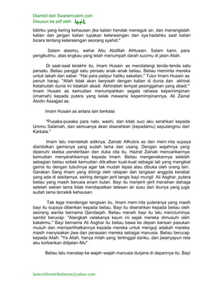 Diambil dari Swaramuslim.com
Disusun ke pdf oleh
lastexitfromtribulation@yahoo.com
bibirku yang kering kehausan jika kalian hendak meneguk air, dan menangislah
kalian dan jangan kalian lupakan keterasingan dan sya hadahku saat kalian
bicara tentang keterasingan seorang syahid."
Salam atasmu, wahai Abu Abdillah AlHusain. Salam kami, para
pengikutmu, atas engkau yang telah menumpah darah sucimu di jalan Allah.
Di saat-saat terakhir itu, Imam Husain as mendatangi tenda-tenda satu
persatu. Beliau panggil satu persatu anak -anak beliau. Beliau meminta mereka
untuk tabah dan sabar. "Hai para pelipur hatiku sekalian," Tutur Imam Husain as
penuh harap, "Allah tidak akan berpisah dengan kalian di dunia dan akhirat.
Ketahuilah dunia ini tidaklah abadi. Akhiratlah tempat pesinggahan yang abadi."
Imam Husain as kemudian menumpahkan segala rahasia kepemimpinan
(imamah) kepada putera yang kelak mewarisi kepemimpinannya, Ali Zainal
Abidin Assajjad as.
Imam Husain as antara lain berkata:
"Pusaka-pusaka para nabi, washi, dan kitab suci aku serahkan kepada
Ummu Salamah, dan semuanya akan diserahkan (kepadamu) sepulangmu dari
Karbala."
Imam lalu mendekati adiknya, Zainab AlKubra as dan mem inta supaya
diambilkan gamisnya yang sudah lama dan usang. Dengan wajahnya yang
dipenuhi sketsa penderitaan dan duka cita itu, Hazrat Zainab mencarikannya
kemudian menyerahkannya kepada Imam. Beliau mengenakannya setelah
sebagian beliau sobek kemudian diik atkan kuat-kuat sebagai tali yang mengikat
gamis itu dengan tubuhnya agar tak mudah lepas atau dibuka oleh orang lain.
Gerakan Sang Imam yang diiringi oleh ratapan dan tangisan anggota kerabat
yang ada di sekitarnya, seiring dengan jerit tangis bayi mungil Ali Asghar, putera
beliau yang masih berusia enam bulan. Bayi itu menjerit -jerit menahan dahaga
setelah sekian lama tidak mendapatkan tetesan air susu dari ibunya yang juga
sudah lama tercekik kehausan.
Tak tega mendengar tangisan itu, Imam mem inta puteranya yang masih
bayi itu supaya diberikan kepada beliau. Bayi itu diserahkan kepada beliau oleh
seorang wanita bernama Qandaqah. Beliau meraih bayi itu lalu menciuminya
sambil berucap: "Alangkah celakanya kaum ini sejak mereka dimusuhi oleh
kakekmu." Bayi bernama Ali Asghar itu beliau bawa ke depan barisan pasukan
musuh dan memperlihatkannya kepada mereka untuk menguji adakah mereka
masih menyisakan jiwa dan perasaan mereka sebagai manusia. Beliau berucap
kepada Allah: "Ya Allah, hanya inilah yang tertinggal dariku, dan jiwanyapun rela
aku korbankan ddijalan-Mu"
Beliau lalu menatap ke wajah-wajah manusia durjana di depannya itu. Bayi
 