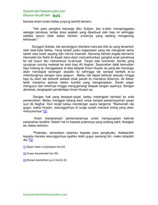 Diambil dari Swaramuslim.com
Disusun ke pdf oleh
lastexitfromtribulation@yahoo.com
berusia enam bulan beliau junjung sambil berseru:
"Hai para pengikut keluarga Abu Sufyan, jika k alian menganggapku
sebagai pendosa, lantas dosa apakah yang diperbuat oleh bayi ini sehingga
setetes airpun tidak kalian berikan untuknya yang sedang mengerang
kehausan."
Sungguh biadab, tak seorangpun diantara manusia iblis itu yang tersentuh
oleh kata-kata beliau. Yang terjadi justru keganasan yang tak mengenal sama
sekali rasa kasih sayang dan norma insaniah. Seorang berhati srigala bernama
Harmalah bin Kahil Al-Asadi diam-diam mencantumkan pangkal anak panahnya
ke tali busur lalu menariknya kuat-kuat. Tanpa ada komando, benda yang
ujungnya runcing melesat ke arah bayi Ali Asghar. Sepecahan detik kemudian
bayi malang itu menggelepar di atas telapak Imam Husain as yang tak menduga
akan mendapat serangan sesadis itu sehingga tak sempat berkelit at au
melindunginya dengan cara apapun. Beliau tak dapat berbuat sesuatu hingga
bayi itu diam tak berkutik setelah anak panah itu menebus lehernya. Ali Akbar
telah menemui ajalnya dalam kondisi yang mengenaskan. Darah segar
mengucur dari lehernya hingga meng genangi telapak tangan ayahnya. Dengan
demikian, lengkaplah penderitaan Imam Husain as.
Dengan hati yang tersayat-sayat, beliau melangkah kembali ke arah
perkemahan. Beliau menggali lubang kecil untuk tempat persemayaman jasad
suci Ali Asghar. Dari langit beliau mendengar suara bergema: "Biarkanlah dia
gugur, wahai Husain, sesungguhnya di surga sudah menanti orang yang akan
menyusuinya."[2]
Imam menghampiri perkemahannya untuk mengucapkan kalimat
perpisahan terakhir. Dalam hal ini kepada puteranya yang sedang sakit, Assajjad
as, beliau bertutur:
"Puteraku, sampaikan salamku kepada para pengikutku. Katakanlah
kepada mereka sesungguhnya ayahku telah gugur seorang diri, maka ratapilah
dia."[3]
[1] Qiyam Salar-e Syahidaan hal.225
[2] Anwar Assyahadah hal.165
[3] Ma'aali Asshibthain juz 2 hal.22-23
 