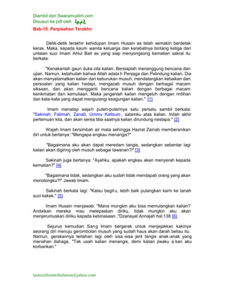 Diambil dari Swaramuslim.com
Disusun ke pdf oleh
lastexitfromtribulation@yahoo.com
Bab-15. Perpisahan Terakhir
Detik-detik terakhir kehidupan Imam Husain as telah semakin berdetak
keras. Maka, kepada kaum wanita keluarga dan kerabatnya bintang ketiga dari
untaian suci Imam Ahlul Bait as yang siap menyongsong kematian sakral itu
berkata:
"Kenakanlah gaun duka cita kalian. Bersiaplah menanggung bencana dan
ujian. Namun, ketahuilah bahwa Allah adala h Penjaga dan Pelindung kalian. Dia
akan menyelamatkan kalian dari keburukan musuh, mendatangkan kebaikan dari
persoalan yang kalian hadapi, mengazab musuh dengan berbagai macam
siksaan, dan akan mengganti bencana kalian dengan berbagai macam
kenikmatan dan kemuliaan. Maka janganlah kalian mengeluh dengan rintihan
dan kata-kata yang dapat mengurangi keagungan kalian." [1]
Imam menatap wajah puteri-puterinya satu persatu sambil berkata:
"Sakinah, Fatimah, Zanab, Ummu Kaltsum , salamku atas kalian. Inilah akhir
pertemuan kita, dan akan serea tiba saatnya kalian dirundung nestapa." [2]
Wajah Imam bersimbah air mata sehingga Hazrat Zainab memberanikan
diri untuk bertanya: "Mengapa engkau menangis?"
"Bagaimana aku akan dapat meredam tangis, sedangkan sebentar lagi
kalian akan digiring oleh musuh sebagai tawanan?!" [3]
Sakinah juga bertanya: "Ayahku, apakah engkau akan menyerah kepada
kematian?" [4]
"Bagaimana tidak, sedangkan aku sudah tidak mendapati orang yang akan
menolongku?!" Jawab Imam.
Sakinah berkata lagi: "Kalau begit u, lebih baik pulangkan kami ke tanah
suci kakek." [5]
Imam Husain menjawab: "Mana mungkin aku bisa memulangkan kalian?
Andaikan mereka mau melepaskan diriku, tidak mungkin aku akan
menjerumuskan diriku kepada kebinasaan.."Dzariayat Annajah hal.138 [6]
Sejurus kemudian Sang Imam bergerak untuk menjejakkan kakinya
seorang diri menuju gerombolan musuh yang sudah haus akan darah beliau itu.
Namun, gerakannya tertahan lagi oleh sisa -sisa jerit tangis anak-anak yang
menahan dahaga. "Tak usah kalian menangis, demi kalian jiwaku a kan aku
korbankan."
 