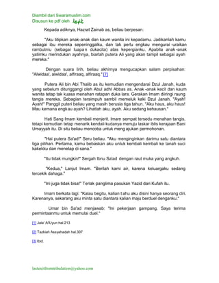 Diambil dari Swaramuslim.com
Disusun ke pdf oleh
lastexitfromtribulation@yahoo.com
Kepada adiknya, Hazrat Zainab as, beliau berpesan:
"Aku titipkan anak-anak dan kaum wanita ini kepadamu. Jadikanlah kamu
sebagai ibu mereka sepeninggalku, dan tak perlu engkau mengurai -uraikan
rambutmu (sebagai luapan dukacita) atas kepergianku. Apabila anak -anak
yatimku merindukan ayahnya, biarlah putera Ali yang akan tampil sebagai ayah
mereka."
Dengan suara lirih, beliau akhirnya mengucapkan salam perpisahan:
"Alwidaa', alwidaa', alfiraaq, alfiraaq." [7]
Putera Ali bin Abi Thalib as itu kemudian mengendarai Dzul Janah, kuda
yang sebelum ditunggangi oleh Abul adhl Abbas as. Anak -anak kecil dan kaum
wanita tetap tak kuasa menahan ratapan duka lara. Gerakan Imam diiringi raung
tangis mereka. Sebagian tersimpuh sambil memeluk kaki Dzul Janah. "Ayah!
Ayah!" Panggil puteri beliau yang masih berusia tiga tahun. "Aku haus, aku haus!
Mau kemana engkau ayah? Lihatlah aku, ayah. Aku sedang kehausan."
Hati Sang Imam kembali menjerit. Imam sempat tersedu menahan tangis,
tetapi kemudian tetap menarik kendali kudanya menuju laskar iblis kerajaan Bani
Umayyah itu. Di situ beliau mencoba untuk meng ajukan permohonan.
"Hai putera Sa'ad!" Seru beliau. "Aku menginginkan darimu satu diantara
tiga pilihan. Pertama, kamu bebaskan aku untuk kembali kembali ke tanah suci
kakekku dan menetap di sana."
"Itu tidak mungkin!" Sergah Ibnu Sa'ad dengan raut muka yang angkuh.
"Kedua," Lanjut Imam. "Berilah kami air, karena keluargaku sedang
tercekik dahaga."
"Ini juga tidak bisa!" Teriak panglima pasukan Yazid dari Kufah itu.
Imam berkata lagi: "Kalau begitu, kalian t ahu aku disini hanya seorang diri.
Karenanya, sekarang aku minta satu diantara kalian maju berduel denganku."
Umar bin Sa'ad menjawab: "Ini pekerjaan gampang. Saya terima
permintaanmu untuk memulai duel."
[1] Jala' Al'Uyun hal.213
[2] Tazkiah Assyahadah hal.307
[3] Ibid.
 