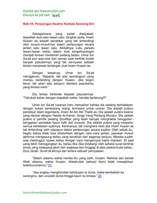 Diambil dari Swaramuslim.com
Disusun ke pdf oleh
lastexitfromtribulation@yahoo.com
Bab-16. Perjuangan Ksatria Karbala Seorang Diri
Sebagaimana yang sudah disepakati,
terjadilah duel satu lawan satu. Singkat cerita, Imam
Husain as adalah pendekar yang tak tertandingi
oleh musuh-musuhnya dalam pertarungan secara
jantan satu lawan satu. Akibatnya, s atu persatu
lawan-lawan beliau dalam duel bergelimpangan
menjadi korban hantaman pedang beliau. Umar bin
Sa’ad pun was-was dan cemas saat melihat sudah
banyak pasukannya yang tak bernyawa setelah
berani menjawab tantangan duel Imam Husain as.
Dengan kesalnya, Umar bin Sa’ad
menggerutu: “Keparat, tak ada seorangpun yang
mampu bertanding dengan Husain. Jika begini
terus, tak akan ada satupun diantara pasukanku
yang tersisa nanti.”
Dia lantas berteriak kepada pasukannya:
“Tahukah kalian dengan siapakah kalian hendak bertarung?!”
Umar bin Sa’ad rupanya baru menyadari bahwa dia sedang berhadapan
dengan bukan sembarang orang, termasuk untuk urusan. Dia adalah putera
pendekar Islam legendaris, Imam Ali bin Abi Thalib as. Dia adalah putera ksatria
yang dijuluki dengan Haidar Al-Karrar, Singa Yang Pantang Mundur. Dia adalah
putera si pemilik pedang Dzulfikar yang telah banyak menghabisi benggolan -
benggolan pendekar kaum kafir dan musyrik. Dia adalah putera yang mewarisi
semua kehebatan ayahnya. Karenanya, tak menghera nkan jika Imam Husain as
tak tertandingi oleh siapapun dalam pertarungan secara ksatria. Oleh sebab itu,
begitu beliau tidak bisa dirobohkan dengan cara -cara jantan, pasukan musuh
akhirnya mengepung beliau yang sendirian dari segenap penjuru. Mereka sudah
siap merenggut nyawa beliau dengan cara mengeroyok habis -habisan. Di saat
yang lebih menegangkan itu, beliau tiba -tiba didatangi oleh sehelai surat bertinta
emas yang melayang jatuh dari angkasa dan hinggap di atas pelana kuda beliau,
Dzul Janah. Surat diraihnya dan tertera sebuah pernyataan:
“Salam atasmu wahai hamba-Ku yang salih, Husain. Rahmat dan berkat
Allah atasmu, wahai Husain. (Ketahuilah bahwa) Kami tidak mewajibkan
keterbunuhanmu.”[1]
“Jika engkau menghendaki kehidupan di dunia, maka kembalilah ke
sarangmu, dan urusilah dunia hingga kaum itu binasa.” [2]
 