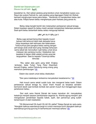 Diambil dari Swaramuslim.com
Disusun ke pdf oleh
lastexitfromtribulation@yahoo.com
kewalahan itu. Dari sekian pedang yang berebut untuk menghabisi nyawa cucu
Rasul dan putera Fatimah itu, satu pedang yang digenggam Soleh bin Wahab
berhasil menghunjam keras paha beliau. Hantaman ini menjatuhkan beliau dari
atas kuda. Pelipis kanan beliau menghempas pasir Karbala yang panas itu.
Beliau tetap bangkit berdiri dan melanjutkan perlawanan sekuat tenaga.
Dalam keadaan seperti itu beliau masih sempat menjatuhkan beberapa pasukan.
Saat spirit beliau bertambah beliau selalu mengucap kalimat:
Beliau juga sempat bersumbar kepada musuh
bahwa mati terbunuh lebih baik daripada harus
hidup terpedaya oleh kehinaan dan ketercelaan.
Terbunuhnya para pengikut beliau seiring dengan
jerit tangis anak-anak kecil yang meratap kehausan
sama sekali tak menciutkan nyali beliau untuk terus
melawan dan pantang mundur. Ketabahan dan
tawakkal di depan Allah adalah prinsip yang tak
tergoyahkan. Saat itu kepada Tuhannya beliau
berucap:
"Aku sabar atas garis yang telah Engkau
tentukan, tiada Tuhan Yang Patut Disembah
kecuali Engkau, wahai Pelindung orang -orang yang
memohon perlindungan."[4]
Dalam doa ziarah untuk beliau disebutkan:
"Dan para malaikatpun terkesima menyaksikan kesabaranmu." [5]
Hati musuh sama sekali sudah buta dan mengenal belas kasih. Dalam
perlawanan sekuat tenaga itu, tubuh Imam Husain as terpaksa semakin
bermandi darah saat tombak-tombak dan panah musuh ikut menggerogoti daya
pertahanan beliau.
Dari arah sana Hazrat Zainab tak kuasa menahan diri menyaksikan
kakaknya menjadi sasaran pembantaian seganas itu. Wanita agung menjerit -jerit
mengadukan penderitaan kepada kakek, ayah, dan pamannya yang sudah
bersemayam di alam keabadian.
"Oh Muhammad! Oh Ayah! Oh Ali! Oh Jakfar!" Ratap Zainab ter sedu-sedu.
"Alangkah baiknya seandainya langit ini runtuh menimpa bumi! Alangkah baiknya
seandainya gunung-gunung ini berhamburan menimpa sahara." [6]
 