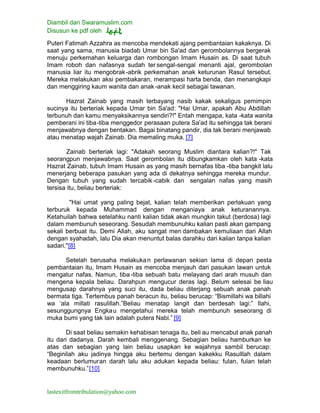 Diambil dari Swaramuslim.com
Disusun ke pdf oleh
lastexitfromtribulation@yahoo.com
Puteri Fatimah Azzahra as mencoba mendekati ajang pembantaian kakaknya. Di
saat yang sama, manusia biadab Umar bin Sa'ad dan gerombolannya bergerak
menuju perkemahan keluarga dan rombongan Imam Husain as. Di saat tubuh
Imam roboh dan nafasnya sudah ter sengal-sengal menanti ajal, gerombolan
manusia liar itu mengobrak-abrik perkemahan anak keturunan Rasul tersebut.
Mereka melakukan aksi pembakaran, merampasi harta benda, dan menangkapi
dan menggiring kaum wanita dan anak -anak kecil sebagai tawanan.
Hazrat Zainab yang masih terbayang nasib kakak sekaligus pemimpin
sucinya itu berteriak kepada Umar bin Sa'ad: "Hai Umar, apakah Abu Abdillah
terbunuh dan kamu menyaksikannya sendiri?!" Entah mengapa, kata -kata wanita
pemberani ini tiba-tiba menggedor perasaan putera Sa'ad itu sehingga tak berani
menjawabnya dengan bentakan. Bagai binatang pandir, dia tak berani menjawab
atau menatap wajah Zainab. Dia memaling muka. [7]
Zainab berteriak lagi: "Adakah seorang Muslim diantara kalian?!" Tak
seorangpun menjawabnya. Saat gerombolan itu dibungkamkan oleh kata -kata
Hazrat Zainab, tubuh Imam Husain as yang masih bernafas tiba -tiba bangkit lalu
menerjang beberapa pasukan yang ada di dekatnya sehingga mereka mundur.
Dengan tubuh yang sudah tercabik -cabik dan sengalan nafas yang masih
tersisa itu, beliau berteriak:
"Hai umat yang paling bejat, kalian telah memberikan perlakuan yang
terburuk kepada Muhammad dengan menganiaya anak keturanannya.
Ketahuilah bahwa setelahku nanti kalian tidak akan mungkin takut (berdosa) lagi
dalam membunuh seseorang. Sesudah membunuhku kalian pasti akan gampang
sekali berbuat itu. Demi Allah, aku sangat men dambakan kemuliaan dari Allah
dengan syahadah, lalu Dia akan menuntut balas darahku dari kalian tanpa kalian
sadari."[8]
Setelah berusaha melakukan perlawanan sekian lama di depan pesta
pembantaian itu, Imam Husain as mencoba menjauh dari pasukan lawan untuk
mengatur nafas. Namun, tiba-tiba sebuah batu melayang dari arah musuh dan
mengena kepala beliau. Darahpun mengucur deras lagi. Belum selesai be liau
mengusap darahnya yang suci itu, dada beliau diterjang sebuah anak panah
bermata tiga. Tertembus panah beracun itu, beliau berucap: “Bismillahi wa billahi
wa ‘ala millati rasulillah.”Beliau menatap langit dan berdesah lagi:” Ilahi,
sesunggungnya Engkau mengetahui mereka telah membunuh seseorang di
muka bumi yang tak lain adalah putera Nabi.” [9]
Di saat beliau semakin kehabisan tenaga itu, beli au mencabut anak panah
itu dari dadanya. Darah kembali menggenang. Sebagian beliau hamburkan ke
atas dan sebagian yang lain beliau usapkan ke wajahnya sambil berucap:
“Beginilah aku jadinya hingga aku bertemu dengan kakekku Rasulllah dalam
keadaan berlumuran darah lalu aku adukan kepada beliau: fulan, fulan telah
membunuhku.”[10]
 