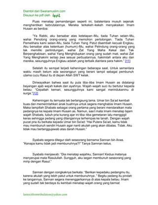 Diambil dari Swaramuslim.com
Disusun ke pdf oleh
lastexitfromtribulation@yahoo.com
Puas menatap pemandangan seperti ini, balatentara musuh sejenak
menghentikan kebrutalannya. Mereka terkekeh -kekeh menyaksikan Imam
Husain as berdoa:
“Ya Rabbi, aku bersabar atas ketetapan -Mu, tiada Tuhan selain-Mu,
wahai Penolong orang-orang yang memohon pertolongan. Tiada Tuhan
Pemelihara kami selain-Mu, tiada Tuhan Yang Patut disembah kecuali Engkau.
Aku bersabar atas ketentuan (humum) -Mu, wahai Pelindung orang-orang yang
tak memiliki perlindungan, wahai Zat Yang Maha Kekal dan Tak
Berpenghabisan, wahai Yang Menghidupkan orang yang sudah mati, wahai Zat
Yang Menghakimi setiap jiwa sesuai perbuatannya, hakimilah antara aku dan
mereka, sesungguhnya Engkau adalah yang terbaik diantara para hakim.” [11]
Setelah itu sempat terjadi keheningan beberapa saat. Untuk sementara
waktu masih belum ada seorangpun yang berani tampil sebagai pembunuh
utama cucu Rasul itu di depan Allah SWT kelak.
Diriwayatkan bahwa saat itu pula tiba -tiba Imam Husain as didatangi
bayangan ajab wajah kakek dan ayahnya. Wajah-wajah suci itu bertutur kepada
beliau: “Cepatlah kemari, sesungguhnya kami sangat merindukanmu di
surga.”[12]
Keheningan itu ternyata tak berlangsung lama. Umar bin Sa’ad kembali
buas dan memerintahkan anak buahnya untuk segera menghabisi Imam Husain.
Maka tampillah Shabats sebagai orang pertama yang berani mendaratkan mata
pedangnya ke kepala Imam Husain as. Namun, saa t mata Imam menatap tajam
wajah Shabats, tubuh pria kurang ajar ini tiba -tiba gemetaran lalu menggigil
keras sehingga pedang yang ditangannya terhempas ke tanah. Dengan wajah
pucat pria itu berkata kepada Umar bin Sa'ad: “Hai Putera Sa’ad, kamu tidak
mau membunuh sendiri Husain agar nanti akulah yang akan dibalas. Tidak. Aku
tidak mau bertanggujawab atas darah Husain.”
Syabats segera ditegur oleh seseorang bernama Sannan bin Anas.
“Kenapa kamu tidak jadi membunuhnya?!” Tanya Samnan ketus.
Syabats menjawab: “Dia menatap wajahku, Sannan! Kedua matanya
menyerupai mata Rasulullah. Sungguh, aku segan membunuh seseorang yang
mirip dengan Rasul.”
Sannan dengan congkaknya berkata: “Berikan kepadaku pedangmu itu,
karena akulah yang lebih patut untuk membunuhnya .” Begitu pedang itu pindah
ke tangannya, Sannan segera menenggerkannya di atas kepala beliau. Imam
yang sudah tak berdaya itu kembali menatap wajah orang yang berniat
 