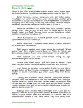 Diambil dari Swaramuslim.com
Disusun ke pdf oleh
lastexitfromtribulation@yahoo.com
hingga di liang lahat, jangan Engkau curahkan kepada mereka syafaat kakek
kami pada hari kiamat. Kabulkan doa orang yang suci dari noda dan dosa." [5]
Sehari kemudian, seorang pengendara onta dari Kufah datang
menghadap Hur sambil menyerahkan surat balas an dari Ubaidillah yang
memerintahkan supaya bersikap keras dan angkuh kepada Imam Husain as dan
menggiring beliau ke padang sahara yang tandus hingga Ubaidilah mengirim
balatentara bantuan. Hur memberitahu Imam Husain as isi surat ini.
Mendengar pernyataan yang tertera dalam surat Ubaidillah, seorang
sahabat Imam Husain as yang bernama Yazid bin Muhajir Al -Kindi berseru
kepada utusan Ibnu Ziyad: “Semoga ibumu meratapi kematianmu, betapa
celakanya isi surat yang kamu bawa itu! ”
Utusan itu menjawab: “Aku mematuhi perintah imamku. Apa saja yang
diperintahkannya akan aku laksanakan.”
Muhajir berseru lagi: “Kamu telah durhaka kepada Tuhanmu, karenanya
api jahanam layak membakarmu.”
Salah seorang sahabat Imam Husain lainnya ikut menimpali. “ Wahai
putera Rasul!” Seru sahabat bernama Zuhair bin AlQein itu. “ Izinkan aku
berperang sekarang juga dengan orang -orang ini sampai mereka tak berkutik. ”
Imam menjawab: “Aku tidak berniat memulai perang, aku ingin
menuntaskan hujjahku kepada mereka.”
Sahabat Imam Husain lainnya, Birrin bin Khudair ikut berseru: “Demi
Allah, kami akan berjihad membelamu walaupun tubuh kami akan tercincang .”
Imam Husain as kemudian menyampaikan khutbahnya yang dikenal
dengan khutbah Al-Gharra’ii untuk menjelaskan tujuan -tujuan beliau. Dalam
khutbah ini, setelah memanjatkan puji syukur kepada Allah, Imam Husain
berkata:
“Sesungguhnya Rasulullah pernah bersabda: ‘Barangsiapa mendapati
penguasa zalim yang menghalalkan apa yang diharamkan Allah, melanggar
janjinya, menentang sunnah Rasulullah, memperl akukan hamba-hamba Allah
dengan dosa dan aniaya, tetapi dia tidak menentangnya dengan tindakan
maupun kata-kata, maka Allah berhak memasukannya ke (neraka) tempat orang
zalim itu disemayamkan.”[6]
Beberapa lama kemudian, kedua rombongan Imam Husain dan Hur
bergerak. Ketika tiba di suatu gurun sahara bernama Nainawa, Imam Husain as
meminta supaya berhenti, tetapi Hur menolaknya. Hur berkata: “Aku tida k
mengizinkanmu berhenti di sini, sebab utusan sang Amir datang untuk
 