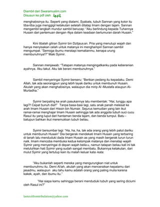 Diambil dari Swaramuslim.com
Disusun ke pdf oleh
lastexitfromtribulation@yahoo.com
menghabisinya itu. Seperti yang dialami, Syabats, tubuh Sannan yang kotor itu
tiba-tiba juga menggigil ketakutan setelah ditatap Imam dengan tajam. Sannan
mengambil langkah mundur sambil berucap: “Aku berlindung kepada Tuhannya
Husain dari pertemuan dengan-Nya dalam keadaan berlumuran darah Husain.”
Kini tibalah giliran Syimir bin Dziljausan. Pria yang menutupi wajah dan
hanya menyisakan celah untuk matanya ini menghampiri Sannan sambil
mengumpat. “Semoga ibumu meratapi kematianmu, kenapa urung
membunuhnya!?” Maki Syimir.
Sannan menjawab: “Tatapan matanya mengingatkanku pada keberanian
ayahnya. Aku takut. Aku tak berani membunuhnya.”
Sambil menyeringai Syimir berseru: “Berikan pedang itu kepadaku. Demi
Allah, tak ada seorangpun yang lebih layak dariku untuk membunuh Husain.
Akulah yang akan menghabisinya, walaupun dia mirip Al -Mustafa ataupun Al-
Murtadha.”
Syimir berpaling ke arah pasukannya lalu membentak: “Hai, tunggu apa
lagi?! Cepat bunuh dia!!” Tanpa basa-basi lagi, satu anak panah melesat ke
arah Imam Husain dari Hissin bin Numair. Sejurus kemudian yang lain ikut
ramai-ramai menghajar Imam Husain sehingga tak ada anggota tubuh suci cucu
Rasul itu yang luput dari hantaman benda tajam, dan benda tumpul. Batu -
batupun bahkan ikut meremukkan tubuh beliau.
Syimir bersumbar lagi: “Ha, ha, ha, tak ada orang yang lebih patut dariku
untuk membunuh Husain” Dia bergerak mendekati Imam Husain yang terbaring
di tanah lalu menduduki dada Imam Husain as yang masih bergerak turun turun
naik. Imam mencoba membuka kedua kelompak matanya dan menatap wajah
Syimir yang menyeringai di depan wajah belia u, namun tatapan beliau kali ini tak
meluluhkan hati Syimir yang sudah sangat membatu. Bukannya ketakutan, dari
mulut Syimir yang tertutup kain itu malah keluar kata -kata:
“Aku bukanlah seperti mereka yang mengurungkan niat untuk
membunuhmu itu. Demi Allah, akulah yang akan menceraikan kepalamu dari
jasadmu, walaupun aku tahu kamu adalah orang yang paling mulia karena
kakek, ayah, dan ibumu itu.”
“Hai siapa kamu sehingga berani menduduki tubuh yang sering diciumi
oleh Rasul ini?”
 
