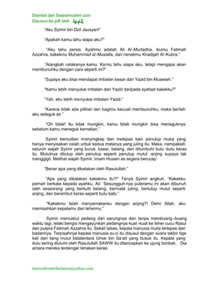 Diambil dari Swaramuslim.com
Disusun ke pdf oleh
lastexitfromtribulation@yahoo.com
“Aku Syimir bin Dzil Jausyan!”
“Apakah kamu tahu siapa aku?”
“Aku tahu persis. Ayahmu adalah Ali Al -Murtadha, ibumu Fatimah
Azzahra, kakekmu Muhammad al-Mustafa, dan nenekmu Khadijah Al -Kubra.”
“Alangkah celakanya kamu. Kamu tahu siapa aku, tetapi mengapa akan
membunuhku dengan cara seperti ini?”
“Supaya aku bisa mendapat imbalan besar dari Yazid bin Muawiah.”
“Kamu lebih menyukai imbalan dari Yazid daripada syafaat kakekku?”
“Yah, aku lebih menyukai imbalan Yazid.”
“Karena tidak ada pilihan lain bagimu kecuali membunuhku, maka berilah
aku seteguk air.”
“Oh tidak! Itu tidak mungkin, kamu tidak mungkin bisa meneguknya
sebelum kamu meneguk kematian.”
Syimir kemudian menyingkap dan melepas kain penutup muka yang
hanya menyisakan celah untuk kedua matanya yang juling itu. Maka, nampaklah
seluruh wajah Syimir yang buruk, kasar, belang, dan ditumbuhi bulu -bulu keras
itu. Mulutnya ditutup oleh penutup seperti penutup mulut anjing supaya tak
menggigit. Melihat wajah Syimir, Imam Husain as segera berucap:
“Benar apa yang dikatakan oleh Rasulullah.”
“Apa yang dikatakan kakekmu itu?!” Tanya Syimir angkuh. “Kakekku
pernah berkata kepada ayahku, Ali: ‘Sesungguh nya puteramu ini akan dibunuh
oleh seseorang yang berkulit belang, bermata juling, bertutup mulut seperti
anjing, dan berambut keras seperti bulu babi.”
“Kakekmu telah menyamakanku dengan anjing?! Demi Allah, aku
memisahkan kepalamu dari lehermu.”
Syimir mencabut pedang dari sarungnya dan tanpa membuang -buang
waktu lagi, lelaki bengis mengayunkan pedangnya kuat -kuat ke leher cucu Rasul
dan putera Fatimah Azzahra itu. Sekali tebas, kepala manusia mulia terlepas dari
badannya. Terpisahnya kepala manusia su ci itu disusul dengan suara takbir tiga
kali dari liang mulut balatentara Umar bin Sa’ad yang busuk itu. Kepala yang
dulu sering diciumi oleh Rasulullah SAWW itu ditancapkan ke ujung tombak. Dia
antara mereka terdengar teriakan keras:
 