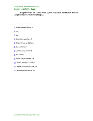 Diambil dari Swaramuslim.com
Disusun ke pdf oleh
lastexitfromtribulation@yahoo.com
“Bergembiralah hai Amir! Inilah Syimir yang telah membunuh Husain!”
Langitpun kelabu. Bumi meratap pilu.
[1] Anwar Assyahadah hal.52
[2] Ibid.
[3] Ibid.
[4] Dzari'at Annajah hal.145
[5] Biharul Anwar juz 98 hal.24
[6] Ibid juz 45 hal.54
[7] Lama'at AlHusain hal.75
[8] Ibid hal.358
[9] Anwar Assyahadah hal.196
[10] Biharul Anwar juz 45 hal.53
[11] Maqtal AlHusain hal. 294-297
[12] Anwar Assyahadah hal.190
 