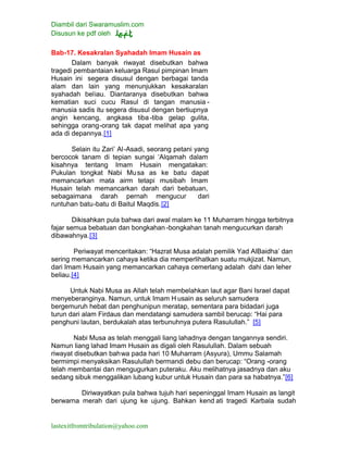 Diambil dari Swaramuslim.com
Disusun ke pdf oleh
lastexitfromtribulation@yahoo.com
Bab-17. Kesakralan Syahadah Imam Husain as
Dalam banyak riwayat disebutkan bahwa
tragedi pembantaian keluarga Rasul pimpinan Imam
Husain ini segera disusul dengan berbagai tanda
alam dan lain yang menunjukkan kesakaralan
syahadah beliau. Diantaranya disebutkan bahwa
kematian suci cucu Rasul di tangan manusia -
manusia sadis itu segera disusul dengan bertiupnya
angin kencang, angkasa tiba-tiba gelap gulita,
sehingga orang-orang tak dapat melihat apa yang
ada di depannya.[1]
Selain itu Zari’ Al-Asadi, seorang petani yang
bercocok tanam di tepian sungai ‘Alqamah dalam
kisahnya tentang Imam Husain mengatakan:
Pukulan tongkat Nabi Musa as ke batu dapat
memancarkan mata airm tetapi musibah Imam
Husain telah memancarkan darah dari bebatuan,
sebagaimana darah pernah mengucur dari
runtuhan batu-batu di Baitul Maqdis.[2]
Dikisahkan pula bahwa dari awal malam ke 11 Muharram hingga terbitnya
fajar semua bebatuan dan bongkahan -bongkahan tanah mengucurkan darah
dibawahnya.[3]
Periwayat menceritakan: “Hazrat Musa adalah pemilik Yad AlBaidha’ dan
sering memancarkan cahaya ketika dia memperlihatkan suatu mukjizat. Namun,
dari Imam Husain yang memancarkan cahaya cemerlang adalah dahi dan leher
beliau.[4]
Untuk Nabi Musa as Allah telah membelahkan laut agar Bani Israel dapat
menyeberanginya. Namun, untuk Imam H usain as seluruh samudera
bergemuruh hebat dan penghunipun meratap, sementara para bidadari juga
turun dari alam Firdaus dan mendatangi samudera sambil berucap: “Hai para
penghuni lautan, berdukalah atas terbunuhnya putera Rasulullah.” [5]
Nabi Musa as telah menggali liang lahadnya dengan tangannya sendiri.
Namun liang lahad Imam Husain as digali oleh Rasulullah. Dalam sebuah
riwayat disebutkan bahwa pada hari 10 Muharram (Asyura), Ummu Salamah
bermimpi menyaksikan Rasulullah bermandi debu dan berucap: “Orang -orang
telah membantai dan mengugurkan puteraku. Aku melihatnya jasadnya dan aku
sedang sibuk menggalikan lubang kubur untuk Husain dan para sa habatnya.”[6]
Diriwayatkan pula bahwa tujuh hari sepeninggal Imam Husain as langit
berwarna merah dari ujung ke ujung. Bahkan kend ati tragedi Karbala sudah
 