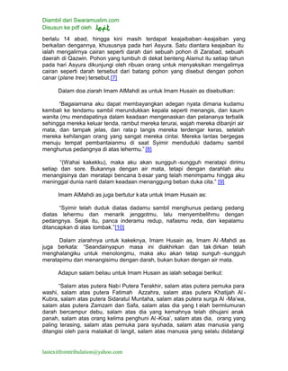 Diambil dari Swaramuslim.com
Disusun ke pdf oleh
lastexitfromtribulation@yahoo.com
berlalu 14 abad, hingga kini masih terdapat keajaibaban -keajaiban yang
berkaitan dengannya, khususnya pada hari Asyura. Satu diantara keajaiban itu
ialah mengalirnya cairan seperti darah dari sebuah pohon di Zarabad, sebuah
daerah di Qazwin. Pohon yang tumbuh di dekat benteng Alamut itu setiap tahun
pada hari Asyura dikunjungi oleh ribuan orang untuk menyaksikan mengalirnya
cairan seperti darah tersebut dari batang pohon yang disebut dengan pohon
canar (plane tree) tersebut.[7]
Dalam doa ziarah Imam AlMahdi as untuk Imam Husain as disebutkan:
“Bagaiamana aku dapat membayangkan adegan nyata dimana kudamu
kembali ke tendamu sambil merundukkan kepala seperti menangis, dan kaum
wanita (mu mendapatinya dalam keadaan mengenaskan dan pelananya terbalik
sehingga mereka keluar tenda, rambut mereka terurai, wajah mereka dibanjiri air
mata, dan tampak jelas, dan ratap tangis mereka terdengar keras, setelah
mereka kehilangan orang yang sangat mereka cintai. Mereka lantas bergegas
menuju tempat pembantaianmu di saat Syimir menduduki dadamu sambil
menghunus pedangnya di atas lehermu.” [8]
“(Wahai kakekku), maka aku akan sungguh -sungguh meratapi dirimu
setiap dan sore. Bukannya dengan air mata, tetapi dengan darahlah aku
menangisinya dan meratapi bencana b esar yang telah menimpamu hingga aku
meninggal dunia nanti dalam keadaan menanggung beban duka cita.” [9]
Imam AlMahdi as juga bertutur kata untuk Imam Husain as:
“Syimir telah duduk diatas dadamu sambil menghunus pedang pedang
diatas lehermu dan menarik jenggotmu, lalu menyembelihmu dengan
pedangnya. Sejak itu, panca inderamu redup, nafasmu reda, dan kepalamu
ditancapkan di atas tombak.”[10]
Dalam ziarahnya untuk kakeknya, Imam Husain as, Imam Al -Mahdi as
juga berkata: “Seandainyapun masa ini diakhirkan dan tak dirkan telah
menghalangiku untuk menolongmu, maka aku akan tetap sunguh -sungguh
meratapimu dan menangisimu dengan darah, bukan bukan dengan air mata.
Adapun salam beliau untuk Imam Husain as ialah sebagai berikut:
“Salam atas putera Nabi Putera Terakhir, salam atas putera pemuka para
washi, salam atas putera Fatimah Azzahra, salam atas putera Khatijah Al -
Kubra, salam atas putera Sidaratul Muntaha, salam atas putera surga Al -Ma’wa,
salam atas putera Zamzam dan Safa, salam atas dia yang t elah bermlumuran
darah bercampur debu, salam atas dia yang kemahnya telah dihujani anak
panah, salam atas orang kelima penghuni Al -Kisa’, salam atas dia, orang yang
paling terasing, salam atas pemuka para syuhada, salam atas manusia yang
ditangisi oleh para malaikat di langit, salam atas manusia yang selalu didatangi
 