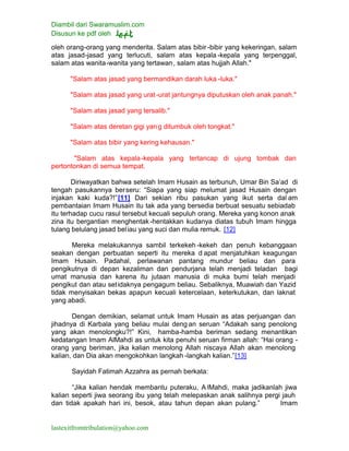 Diambil dari Swaramuslim.com
Disusun ke pdf oleh
lastexitfromtribulation@yahoo.com
oleh orang-orang yang menderita. Salam atas bibir -bibir yang kekeringan, salam
atas jasad-jasad yang terlucuti, salam atas kepala -kepala yang terpenggal,
salam atas wanita-wanita yang tertawan, salam atas hujjah Allah."
"Salam atas jasad yang bermandikan darah luka -luka."
"Salam atas jasad yang urat-urat jantungnya diputuskan oleh anak panah."
"Salam atas jasad yang tersalib."
"Salam atas deretan gigi yang ditumbuk oleh tongkat."
"Salam atas bibir yang kering kehausan."
"Salam atas kepala-kepala yang tertancap di ujung tombak dan
pertontonkan di semua tempat.
Diriwayatkan bahwa setelah Imam Husain as terbunuh, Umar Bin Sa’ad di
tengah pasukannya berseru: “Siapa yang siap melumat jasad Husain dengan
injakan kaki kuda?!”[11] Dari sekian ribu pasukan yang ikut serta dal am
pembantaian Imam Husain itu tak ada yang bersedia berbuat sesuatu sebiadab
itu terhadap cucu rasul tersebut kecuali sepuluh orang. Mereka yang konon anak
zina itu bergantian menghentak-hentakkan kudanya diatas tubuh Imam hingga
tulang belulang jasad beliau yang suci dan mulia remuk. [12]
Mereka melakukannya sambil terkekeh -kekeh dan penuh kebanggaan
seakan dengan perbuatan seperti itu mereka d apat menjatuhkan keagungan
Imam Husain. Padahal, perlawanan pantang mundur beliau dan para
pengikutnya di depan kezaliman dan pendurjana telah menjadi teladan bagi
umat manusia dan karena itu jutaan manusia di muka bumi telah menjadi
pengikut dan atau setidaknya pengagum beliau. Sebaliknya, Muawiah dan Yazid
tidak menyisakan bekas apapun kecuali ketercelaan, keterkutukan, dan laknat
yang abadi.
Dengan demikian, selamat untuk Imam Husain as atas perjuangan dan
jihadnya di Karbala yang beliau mulai deng an seruan “Adakah sang penolong
yang akan menolongku?!” Kini, hamba-hamba beriman sedang menantikan
kedatangan Imam AlMahdi as untuk kita penuhi seruan firman allah: “Hai orang -
orang yang beriman, jika kalian menolong Allah niscaya Allah akan menolong
kalian, dan Dia akan mengokohkan langkah -langkah kalian.”[13]
Sayidah Fatimah Azzahra as pernah berkata:
“Jika kalian hendak membantu puteraku, A lMahdi, maka jadikanlah jiwa
kalian seperti jiwa seorang ibu yang telah melepaskan anak salihnya pergi jauh
dan tidak apakah hari ini, besok, atau tahun depan akan pulang.” Imam
 