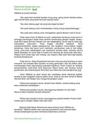 Diambil dari Swaramuslim.com
Disusun ke pdf oleh
lastexitfromtribulation@yahoo.com
AlMahdi as sendiri berkata:
“Aku pasti akan kembali kepada orang yang paling lemah diantara kalian,
agar rahmat Allah yang abadi tercurah kepada kalian.”
“Aku akan datang agar hati yang luka dapat terobati.”
“Aku pasti datang untuk membebaskan orang -orang yang terbelenggu.”
“Aku pasti akan datang untuk menegakkan agama Muham mad di dunia.”
Pada masa Imam Al-Mahdi as nanti, sedemikian damainya muka bumi ini
sehingga kambingpun dapat hidup tentram berdamping dengan srigala. Anakp -
anak kecil dapat ebrmain dengan ular dan kalajengking. Dunia saat itu tidak lagi
menyisakan keburukan. Yang tinggal hanyalah kebaikan. Bumi
mempersembahkan segala kekayaannya, dan langitpun mencurahkan segala
berkahnya. Harta dari perut bumi melimpah, permusuhan reda di hati setiap
orang, pintu-pintu kebahagiaan dan keamanan terbuka lebar, seorang wanit a
dapat bepergian ke mana saja di malam hari seorang diri tanpa ada rasa takut.
Wajauh bumi serba hijau dan rindang, dan siapaun tidak akan takut lagi kepada
binatang-binatang liar.
Pada hari itu, Sang Penyelamat manusia -manusia yang teraniaya itu akan
menyeret ‘dua berhala Bani Quraish; ke tiang gantungan, dan lalu beliau akan
membawakan kisah lagi tentang syahadah kakeknya, Imam Husain as, tentang
penyembelihan anak-anak kecil keturunan Rasul saww, dan tentang semua
penderitaan dan keteraniayaan Ahlul Ba it suci Rasul dan para pengikutnya. [14]
Imam AlMahdi as akan tampil dan membalas darah datuknya setelah
berada di alam kegaiban selama sekian la ma. Saat itu dia akan tampil di Mekah
diantara Rukn dan Maqam lalu mengumandangkan suara:
“Wahai para penghuni dunia, akulah Imam AlQaim, akulah pedang yang
akan melakukan pembalasan.”
“Wahai para penghuni dunia, sesungguhnya kakekku Hu sain telah
dibunuh dalam keadaan tercekik kehausan.”
“Wahai para penghuni dunia, sesungguhnya (jasad) kakekku Husain telah
mereka gerus dengan injakan kaki-kaki kuda.”
Baginda Nabi Besar Muhammad saww tentang Imam AlMahdi as
bersabda: “AlMahdi adalah satu-satunya penyelamat umat manusia kelak
dimana kedatangannya akan membawa kedamaian universal.”
 