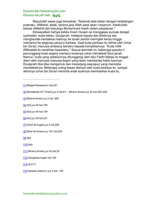 Diambil dari Swaramuslim.com
Disusun ke pdf oleh
lastexitfromtribulation@yahoo.com
Rasulullah saww juga bersabda: “Selamat atas kalian dengan kedatangan
puteraku, AlMahdi, kelak, karena janji Allah pasti akan t erpenuhi. Ketahuilah
bahwa AlMahdi dari keluarga Muhammad masih dalam perjalanan.”
Diriwayatkan bahwa ketika Imam Husain as menggapai puncak derajat
syahadah, kuda beliau, Dzuljanah, melepoti kepala dan lehernya lalu
menghentak-hentakkan kakinya ke tanah sambil meringkik keras hingga
memantul ke segenap penjuru Karbala. Saat kuda perkasa itu dilihat oleh Umar
bin Sa’ad, manusia ambisius berseru kepada komplotannya: “Kuda milik
AlMustafa itu serahkan kepadaku.” Sesuai perintah ini, beberapa pasuka n
penunggang kuda segera memacu kudanya untuk mendekati Dzul janah.
Namun, kuda yang sebelumnya ditunggangi oleh Abu Fadhl Abbas itu tinggal
diam oleh manusia-manusia kejam yang telah membantai habis tuannya.
Dzuljanah tiba-tiba mengamuk dan menerjang siap apun yang mencoba
mendekatinya. Beberapa orang tewas diamuk oleh kuda perkasa itu, sampai
akhirnya Umar bin Sa’ad meminta anak buahnya membiarkan kuda itu.
[1] Maqtal Khawarizmi hal.201
[2] Muntakhab AT-Tharihi juz 2 hal.61 – Biharul Anwar juz 45 hal.204-205
[3] Biharul Anwar juz 2 hal. 209
[4] ibid juz 44 hal.194
[5] Ibid juz 44 hal.194
[6] ibid juz 45 hal.221
[7] Idhoh Al-hujjah juz 2 hal.209
[8] Bihar Al-Anwar juz 101 hal.240
[9] Ibid
[10] Ibid.
[11] Biharul Anwar juz 45 hal.29
[12] Darighatunnajah hal.155
[13] Q:47:7
[14] Nawaib Adduhur juz 3 hal. 129
 