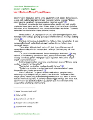 Diambil dari Swaramuslim.com
Disusun ke pdf oleh
lastexitfromtribulation@yahoo.com
bab-18-Dzuljanah Menjadi Tempat Ratapan
Dalam riwayat disebutkan bahwa ketika Dzuljanah sudah beba s dari gangguan,
secara ajaib kuda tunggangan manusia -manusia mulia itu berucap: “Betapa
zalimnya umat yang telah membunuh putera nabisnya sendiri.” [1]
Dzuljanah kemudian kembali ke perkemahan sambil meringkik -ringkik
nyaring sehingga kaum wanita Imam Husain as yang mengenal suara itu keluar
dari dalam tenda dengan penuh rasa cemas dan tercekam ketakutan. Di tengah
mereka Hazrat Zainab AlKubra as berteriak histeris:
“Oh saudaraku! Oh junjunganku! Oh Ahlul Bait! Semoga langit ini runtuh
menimpa bumi! Semoga gunung-gunung ini dihamburkan dan menimpa pedang
sahara.”[2]
Diantara mereka juga terdapat Ummu Kaltsum. Saat menyaksikan di atas
punggung Dzuljanah sudah tidak ada ayahnya lagi, Ummu Kaltsum juga
mendadak histeris.
“Demi Allah, AlHusain telah terbunuh!” Jerit Ummu Kaltsum sambil
menepuk-nepuk kepala dan merobek kain cadarnya. Sakinah yang tak kalah
histerisnya.
“Oh kakekku! Oh Muhammad! Betapa terasingnya AlHusain!” [3] Ratap
Sakinah. Sambil beratap dan tersedu -sedu, satu diantara mereka ada yang
berucap kepada dzuljanah: “Mengapa engkau lepaskan AlHusain ke tengah -
tengah kerumunan musuh.”
Sakinah juga meratap: "Apa yang terjadi dengan ayahku? Dimana sang
pemberi syafaat di hari kiamat itu?"
"Ayahku tadi pergi dalam keadaan tercekik dahaga." [4]
"Apakah mereka telah memberi ayahku air, ataukah dia telah gugur
dengan bibir yang kering kehausan?" [5]
Namun demikian, Dzuljanah tetaplah seekor kuda yang tak mampu
berbuat apa-apa di depan ratapan puteri-puteri Rasul ini. Disebutkan dalam
riwayat bahwa hewan yang ikut membela para keturunan suci Rasul di depan
manusia-manusia srigala itu ikut tertimpa stres hingga akhirnya robo h dan mati.
Dalam riwayat lain disebutkan bahwa Dzuljanah telah menceburkan diri ke
sungai ElFrat lalu hilang entah kemana.
[1] Maqtal Khawarizmi juz 2 hal.37
[2] Alluhuf hal.110
[3] Sugand Nameh hal. 270-271
[4] Alwaqayi' walhawadits juz hal.237
[5] Sugand Nameh hal.372
 