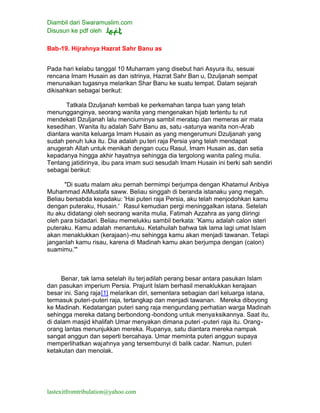 Diambil dari Swaramuslim.com
Disusun ke pdf oleh
lastexitfromtribulation@yahoo.com
Bab-19. Hijrahnya Hazrat Sahr Banu as
Pada hari kelabu tanggal 10 Muharram yang disebut hari Asyura itu, sesuai
rencana Imam Husain as dan istrinya, Hazrat Sahr Ban u, Dzuljanah sempat
menunaikan tugasnya melarikan Shar Banu ke suatu tempat. Dalam sejarah
dikisahkan sebagai berikut:
Tatkala Dzuljanah kembali ke perkemahan tanpa tuan yang telah
menungganginya, seorang wanita yang mengenakan hijab tertentu tu rut
mendekati Dzuljanah lalu menciuminya sambil meratap dan memeras air mata
kesedihan. Wanita itu adalah Sahr Banu as, satu -satunya wanita non-Arab
diantara wanita keluarga Imam Husain as yang mengerumuni Dzuljanah yang
sudah penuh luka itu. Dia adalah pu teri raja Persia yang telah mendapat
anugerah Allah untuk menikah dengan cucu Rasul, Imam Husain as, dan setia
kepadanya hingga akhir hayatnya sehingga dia tergolong wanita paling mulia.
Tentang jatidirinya, ibu para imam suci sesudah Imam Husain ini berki sah sendiri
sebagai berikut:
"Di suatu malam aku pernah bermimpi berjumpa dengan Khatamul Anbiya
Muhammad AlMustafa saww. Beliau singgah di beranda istanaku yang megah.
Beliau bersabda kepadaku: 'Hai puteri raja Persia, aku telah menjodohkan kamu
dengan puteraku, Husain.' Rasul kemudian pergi meninggalkan istana. Setelah
itu aku didatangi oleh seorang wanita mulia, Fatimah Azzahra as yang diiringi
oleh para bidadari. Beliau memelukku sambil berkata: 'Kamu adalah calon isteri
puteraku. Kamu adalah menantuku. Ketahuilah bahwa tak lama lagi umat Islam
akan menaklukkan (kerajaan)-mu sehingga kamu akan menjadi tawanan. Tetapi
janganlah kamu risau, karena di Madinah kamu akan berjumpa dengan (calon)
suamimu.'"
Benar, tak lama setelah itu terjadilah perang besar antara pasukan Islam
dan pasukan imperium Persia. Prajurit Islam berhasil menaklukkan kerajaan
besar ini. Sang raja[1] melarikan diri, sementara sebagian dari keluarga istana,
termasuk puteri-puteri raja, tertangkap dan menjadi tawanan. Mereka diboyong
ke Madinah. Kedatangan puteri sang raja mengundang perhatian warga Madinah
sehingga mereka datang berbondong -bondong untuk menyaksikannya. Saat itu,
di dalam masjid khalifah Umar menyakan dimana puteri -puteri raja itu. Orang-
orang lantas menunjukkan mereka. Rupanya, satu diantara mereka nampak
sangat anggun dan seperti bercahaya. Umar meminta puteri anggun supaya
memperlihatkan wajahnya yang tersembunyi di balik cadar. Namun, puteri
ketakutan dan menolak.
 