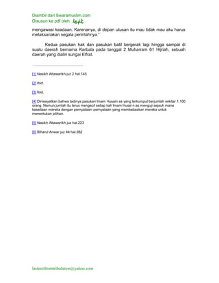 Diambil dari Swaramuslim.com
Disusun ke pdf oleh
lastexitfromtribulation@yahoo.com
mengawasi keadaan. Karenanya, di depan utusan itu mau tidak mau aku harus
melaksanakan segala perintahnya.”
Kedua pasukan hak dan pasukan batil bergerak lagi hingga sampai di
suatu daerah bernama Karbala pada tanggal 2 Muharram 61 Hijriah, sebuah
daerah yang dialiri sungai Elfrat.
[1] Nasikh Attawarikh juz 2 hal.145
[2] Ibid.
[3] Ibid.
[4] Diriwayatkan bahwa tadinya pasukan Imam Husain as yang terkumpul berjumlah sekitar 1.100
orang. Namun jumlah itu terus mengecil setiap kali Imam Husai n as menguji sejauh mana
kesetiaan mereka dengan pernyataan-pernyataan yang membebaskan mereka untuk
menentukan pilihan.
[5] Nasikh Attawarikh juz hal.223
[6] Biharul Anwar juz 44 hal.382
 