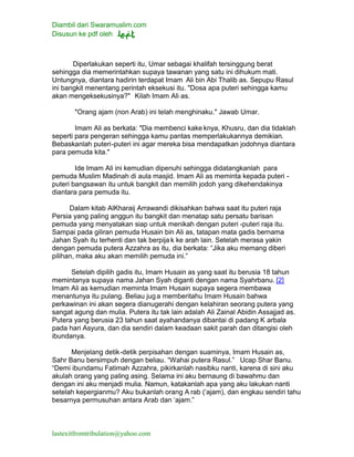 Diambil dari Swaramuslim.com
Disusun ke pdf oleh
lastexitfromtribulation@yahoo.com
Diperlakukan seperti itu, Umar sebagai khalifah tersinggung berat
sehingga dia memerintahkan supaya tawanan yang satu ini dihukum mati.
Untungnya, diantara hadirin terdapat Imam Ali bin Abi Thalib as. Sepupu Rasul
ini bangkit menentang perintah eksekusi itu. "Dosa apa puteri sehingga kamu
akan mengeksekusinya?" Kilah Imam Ali as.
"Orang ajam (non Arab) ini telah menghinaku." Jawab Umar.
Imam Ali as berkata: "Dia membenci kake knya, Khusru, dan dia tidaklah
seperti para pengeran sehingga kamu pantas memperlakukannya demikian.
Bebaskanlah puteri-puteri ini agar mereka bisa mendapatkan jodohnya diantara
para pemuda kita."
Ide Imam Ali ini kemudian dipenuhi sehingga didatangkanlah para
pemuda Muslim Madinah di aula masjid. Imam Ali as meminta kepada puteri -
puteri bangsawan itu untuk bangkit dan memilih jodoh yang dikehendakinya
diantara para pemuda itu.
Dalam kitab AlKharaij Arrawandi dikisahkan bahwa saat itu puteri raja
Persia yang paling anggun itu bangkit dan menatap satu persatu barisan
pemuda yang menyatakan siap untuk menikah dengan puteri -puteri raja itu.
Sampai pada giliran pemuda Husain bin Ali as, tatapan mata gadis bernama
Jahan Syah itu terhenti dan tak berpija k ke arah lain. Setelah merasa yakin
dengan pemuda putera Azzahra as itu, dia berkata: “Jika aku memang diberi
pilihan, maka aku akan memilih pemuda ini.”
Setelah dipilih gadis itu, Imam Husain as yang saat itu berusia 18 tahun
memintanya supaya nama Jahan Syah diganti dengan nama Syahrbanu. [2]
Imam Ali as kemudian meminta Imam Husain supaya segera membawa
menantunya itu pulang. Beliau juga memberitahu Imam Husain bahwa
perkawinan ini akan segera dianugerahi dengan kelahiran seorang putera yang
sangat agung dan mulia. Putera itu tak lain adalah Ali Zainal Abidin Assajjad as.
Putera yang berusia 23 tahun saat ayahandanya dibantai di padang K arbala
pada hari Asyura, dan dia sendiri dalam keadaan sakit parah dan ditangisi oleh
ibundanya.
Menjelang detik-detik perpisahan dengan suaminya, Imam Husain as,
Sahr Banu bersimpuh dengan beliau. “Wahai putera Rasul.” Ucap Shar Banu.
“Demi ibundamu Fatimah Azzahra, pikirkanlah nasibku nanti, karena di sini aku
akulah orang yang paling asing. Selama ini aku bernaung di bawahmu dan
dengan ini aku menjadi mulia. Namun, katakanlah apa yang aku lakukan nanti
setelah kepergianmu? Aku bukanlah orang A rab (‘ajam), dan engkau sendiri tahu
besarnya permusuhan antara Arab dan ‘ajam.”
 