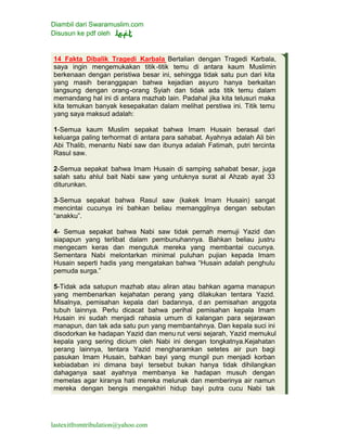 Diambil dari Swaramuslim.com
Disusun ke pdf oleh
lastexitfromtribulation@yahoo.com
14 Fakta Dibalik Tragedi Karbala Bertalian dengan Tragedi Karbala,
saya ingin mengemukakan titik-titik temu di antara kaum Muslimin
berkenaan dengan peristiwa besar ini, sehingga tidak satu pun dari kita
yang masih beranggapan bahwa kejadian asyuro hanya berkaitan
langsung dengan orang-orang Syiah dan tidak ada titik temu dalam
memandang hal ini di antara mazhab lain. Padahal jika kita telusuri maka
kita temukan banyak kesepakatan dalam melihat perstiwa ini. Titik temu
yang saya maksud adalah:
1-Semua kaum Muslim sepakat bahwa Imam Husain berasal dari
keluarga paling terhormat di antara para sahabat. Ayahnya adalah Ali bin
Abi Thalib, menantu Nabi saw dan ibunya adalah Fatimah, putri tercinta
Rasul saw.
2-Semua sepakat bahwa Imam Husain di samping sahabat besar, juga
salah satu ahlul bait Nabi saw yang untuknya surat al Ahzab ayat 33
diturunkan.
3-Semua sepakat bahwa Rasul saw (kakek Imam Husain) sangat
mencintai cucunya ini bahkan beliau memanggilnya dengan sebutan
“anakku”.
4- Semua sepakat bahwa Nabi saw tidak pernah memuji Yazid dan
siapapun yang terlibat dalam pembunuhannya. Bahkan beliau justru
mengecam keras dan mengutuk mereka yang membantai cucunya.
Sementara Nabi melontarkan minimal puluhan pujian kepada Imam
Husain seperti hadis yang mengatakan bahwa “Husain adalah penghulu
pemuda surga.”
5-Tidak ada satupun mazhab atau aliran atau bahkan agama manapun
yang membenarkan kejahatan perang yang dilakukan tentara Yazid.
Misalnya, pemisahan kepala dari badannya, d an pemisahan anggota
tubuh lainnya. Perlu dicacat bahwa perihal pemisahan kepala Imam
Husain ini sudah menjadi rahasia umum di kalangan para sejarawan
manapun, dan tak ada satu pun yang membantahnya. Dan kepala suci ini
disodorkan ke hadapan Yazid dan menu rut versi sejarah, Yazid memukul
kepala yang sering dicium oleh Nabi ini dengan tongkatnya.Kejahatan
perang lainnya, tentara Yazid mengharamkan setetes air pun bagi
pasukan Imam Husain, bahkan bayi yang mungil pun menjadi korban
kebiadaban ini dimana bayi tersebut bukan hanya tidak dihilangkan
dahaganya saat ayahnya membanya ke hadapan musuh dengan
memelas agar kiranya hati mereka melunak dan memberinya air namun
mereka dengan bengis mengakhiri hidup bayi putra cucu Nabi tak
 