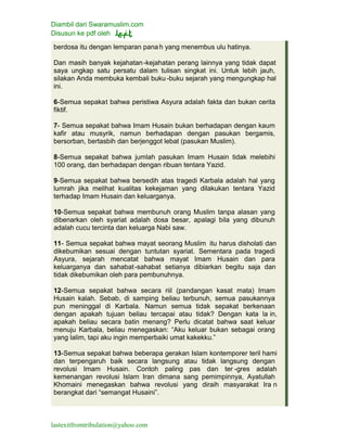 Diambil dari Swaramuslim.com
Disusun ke pdf oleh
lastexitfromtribulation@yahoo.com
berdosa itu dengan lemparan pana h yang menembus ulu hatinya.
Dan masih banyak kejahatan-kejahatan perang lainnya yang tidak dapat
saya ungkap satu persatu dalam tulisan singkat ini. Untuk lebih jauh,
silakan Anda membuka kembali buku -buku sejarah yang mengungkap hal
ini.
6-Semua sepakat bahwa peristiwa Asyura adalah fakta dan bukan cerita
fiktif.
7- Semua sepakat bahwa Imam Husain bukan berhadapan dengan kaum
kafir atau musyrik, namun berhadapan dengan pasukan bergamis,
bersorban, bertasbih dan berjenggot lebat (pasukan Muslim).
8-Semua sepakat bahwa jumlah pasukan Imam Husain tidak melebihi
100 orang, dan berhadapan dengan ribuan tentara Yazid.
9-Semua sepakat bahwa bersedih atas tragedi Karbala adalah hal yang
lumrah jika melihat kualitas kekejaman yang dilakukan tentara Yazid
terhadap Imam Husain dan keluarganya.
10-Semua sepakat bahwa membunuh orang Muslim tanpa alasan yang
dibenarkan oleh syariat adalah dosa besar, apalagi bila yang dibunuh
adalah cucu tercinta dan keluarga Nabi saw.
11- Semua sepakat bahwa mayat seorang Muslim itu harus disholati dan
dikebumikan sesuai dengan tuntutan syariat. Sementara pada tragedi
Asyura, sejarah mencatat bahwa mayat Imam Husain dan para
keluarganya dan sahabat-sahabat setianya dibiarkan begitu saja dan
tidak dikebumikan oleh para pembunuhnya.
12-Semua sepakat bahwa secara riil (pandangan kasat mata) Imam
Husain kalah. Sebab, di samping beliau terbunuh, semua pasukannya
pun meninggal di Karbala. Namun semua tidak sepakat berkenaan
dengan apakah tujuan beliau tercapai atau tidak? Dengan kata la in,
apakah beliau secara batin menang? Perlu dicatat bahwa saat keluar
menuju Karbala, beliau menegaskan: “Aku keluar bukan sebagai orang
yang lalim, tapi aku ingin memperbaiki umat kakekku.”
13-Semua sepakat bahwa beberapa gerakan Islam kontemporer teril hami
dan terpengaruh baik secara langsung atau tidak langsung dengan
revolusi Imam Husain. Contoh paling pas dan ter -gres adalah
kemenangan revolusi Islam Iran dimana sang pemimpinnya, Ayatullah
Khomaini menegaskan bahwa revolusi yang diraih masyarakat Ira n
berangkat dari “semangat Husaini”.
 