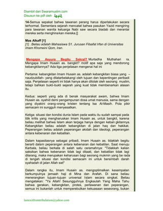 Diambil dari Swaramuslim.com
Disusun ke pdf oleh
lastexitfromtribulation@yahoo.com
14-Semua sepakat bahwa tawanan perang harus diperlakukan secara
terhormat. Sementara sejarah mencatat bahwa pasukan Yazid mengiring
para tawanan wanita keluarga Nabi saw secara biadab dan merantai
mereka serta menghinakan mereka.[]
Mas Alkaff [1]
[1] . Beliau adalah Mahasiswa S1. Jurusan Filsafat Irfan di Universitas
Imam Khomeini Qom, Iran.
Mengapa Asyura Begitu Sakral? Murtadha Muthahari ra.
Mengapa Imam Husain as. bangkit? motif apa saja yang mendorong
kebangkitannya? Ada tiga penjelasan mengenai hal ini
Pertama: kebangkitan Imam Husain as. adalah kebangkitan biasa yang –
naudzubillah- yang dilatarbelakangi oleh tujuan dan kepentingan peribadi
saja. Penjelasan seperti ini tidak hanya akan ditolak oleh seorang muslim,
tetapi bahkan bukti-bukti sejarah yang kuat tidak membenarkan alasan
itu.
Kedua: seperti yang ada di benak masyarakat awam, bahwa Imam
Husain as. syahid demi pengampunan dosa umat manusia, sama dengan
yang diyakini orang-orang kristen tentang Isa Al-Masih. Pola pikir
semacam ini sungguh menyesatkan.
Ketiga: situasi dan kondisi dunia Islam pada waktu itu sudah sampai pada
titik kritis yang mengharuskan Imam Husain as. untuk bangkit, karena
beliau melihat bahwa Islam akan terjaga hanya dengan keban gkitannya.
Kebangkitan beliau adalah kebangkitan di jalan haq dan hakikat.
Peperangan beliau adalah peperangan akidah dan ideologi, peperangan
antara kebenaran dan kebatilan.
Dalam kapasitasnya sebagai pribadi, Imam Husain as. tidaklah begitu
berarti dalam peperangan antara kebenaran dan kebatilan. Saat menuju
Karbala, beliau berkata di salah satu ceramahnya: "Tidakkah kalian
saksikan bahwa kebenaran tidak lagi ditaati, dan kebatilan tidak lagi
dilarang, maka merupakan keharusan bagi seorang mukmin yang be rada
di tengah situasi dan kondisi semacam ini untuk bersimbah darah
syahadah di jalan Allah swt"
Dalam rangka itu, Imam Husain as. mengoptimalkan kesempatan
berkumpulnya jemaah haji di Mina dan Arafah. Di sana beliau
menerangkan tujuan-tujuan universal Islam secara singkat. Beliau
mengatakan: "Ya Allah! Sesungguhnya Engkaulah Yang Maha Tahu
bahwa gerakan, kebangkitan, protes, perlawanan dan peperangan,
semua ini bukanlah untuk memperebutkan kekuasaan seseorang, bukan
 