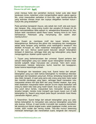 Diambil dari Swaramuslim.com
Disusun ke pdf oleh
lastexitfromtribulation@yahoo.com
untuk meraup harta dan perolehan dunia wi, bukan pula atas dasar
kerakusan dunia, melainkan untuk mengembalikan ajaran -ajaran agama-
Mu, untuk mewujudkan perbaikan di bumi -Mu, agar hamba-hamba-Mu
yang tertindas merasa aman dan supaya ditegakkan kembali hukum -
hukum-Mu yang terabaikan".
Pada peristiwa bersejarah Asyura, ada sebab dan motif, ada pula tujuan
dan harapan. Kita, orang-orang muslim dan pengikut Al-Husain bin Ali,
telah memutarbalikkan fakta sejarah ini, sebagaimana Muawiyah bin Abu
Sufyan telah mendistorsi sabda Rasul saww. tentang Amm ar bin Yasir;
bahwasanya "Kelompok yang menyimpang dan dzalim akan
membunuhmu".
Imam Husain as. membawa motif dan tujuan tertentu dalam
kebangkitannya. Berikutnya tiba giliran kita mengarang dan merekayasa
sebab serta harapan yang berbeda untuk kebangkita n tersebut?! Abu
Abdillah Al-Husain as. telah melahirkan kebangkitan yang luar biasa
besar dan suci. Semua syarat-syarat kesucian sebuah kebangkitan
terdapat di dalamnya, sehingga tidak ada lagi kebangkitan yang dapat
mengunggulinya. Apakah syarat-syarat itu?
1. Tujuan yang berkemanusiaan dan universal. Syarat pertama dari
sebuah kebangkitan yang suci adalah tujuan kebangkitan tersebut tidak
bersifat subjektif, tetapi manusiawi dan universal. Yakni demi sosial,
kemanusiaan, hakekat, kebenaran, tauhid, kead ilan dan kesejajaran,
bukan karena kepentingan pribadi.
2. Pandangan dan kesadaran yang kuat. Syarat kedua dari sebuah
kebangkitan yang suci ialah bahwa kebangkitan itu hendaknya dilandasi
pandangan dan kesadaran yang kuat. Artinya, terkadang masyarakat l alai
atau tidak mengerti, di saat yang sama ada orang yang betul -betul sadar
dan memiliki pandangan yang tajam, sehingga dapat merasakan luka
masyarakat seratus kali lipat lebih dari yang mereka rasakan. Apa yang
tidak disaksikan masyarakat dalam sebuah ce rmin dapat disaksikan oleh
orang itu dalam batu bata yang masih basah. Dua puluh, tiga puluh atau
lima puluh tahun berlalu, masyarakat baru menyadari kenapa orang
tersebut bangkit, mereka mulai mengerti apa tujuan -tujuan suci di balik
kebangkitan itu. Seperti yang terjadi pada Sayyid Jamaludin Asad Abady
(Jamaluddin Afghani, peny.).
3. Kesendirian. Syarat ketiga dari sebuah kebangkitan yang suci yaitu
bahwa kebangkitan itu merupakan satu -satunya kebangkitan yang tidak
ada duanya. Artinya, di saat kondisi m encekik dan suasana mencekam,
tak seorang pun berani angkat suara, selain kegelapan mutlak, putus asa
mutlak, diam mutlak dan hening mutlak. Tiba -tiba muncul seseorang
memecah keheningan dan meneriakkan suara, bergerak dan menyulut
 