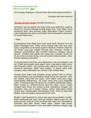 Diambil dari Swaramuslim.com
Disusun ke pdf oleh
lastexitfromtribulation@yahoo.com
obor menyapu kegelapan, yang kemudian diikuti oleh orang-orang lain.[]
Dirangkum dari Islam Alternatif
Mengapa Karbala Terjadi? Murtadha Muthahari ra.
Kendatipun dari sisi sejarah dan liputan fakta yang sederhana, peristiwa
(Asyura) ini memang berlangsung tidak begitu lama . Akan tetapi, karena
banyaknya faktor yang berperan dalam kebangkitan Husaini tersebut,
maka interpretasi dan upaya membongkar esensi kebangkitan yang besar
ini menjadi begitu rumit.
1. Baiat.
Di pertengahan bulan Rajab tahun enam puluh hijriah, Muawiya h bin Abu
Sufyan meninggal dunia. Tanpa menyia -nyiakan waktu lagi, sang anak,
Yazid, mengirimkan surat kepada gubernur Madinah, Walid bin Utbah bin
Abi Sufyan yang juga anggota keluarga Bani Umayyah, tercatat di
dalamnya pemberitahuan akan kematian Muawiya h sekaligus sebuah
perintah: "Ambillah baiat padaku dari warga kota, undanglah Husain bin
Ali dan ambil pula baiat darinya, jika dia menolak berbaiat padaku, maka
kirimkan kepalanya kepadaku".
Di samping semua kejahatan yang dilakukannya, ada dua dampak b uruk
lain di balik baiat kepada orang seperti Yazid, yang bahkan tidak muncul
saat Muawiyah dibaiat. Yang pertama yaitu sekiranya Imam Husain as.
memenuhi permintaan (baiat) Yazid tersebut, ini artinya beliau telah
mengakui sistem kedinastian dan monarki d alam khilafah Islam.
Dampak buruk kedua lebih berkaitan dengan pribadi Yazid itu sendiri,
satu keperibadian yang membedakan situasi saat itu dari yang lain. Lebih
dari sekedar orang fasik dan kejam, Yazid adalah orang yang vulgar
menampakkan kefasikannya. Dia bukan orang yang punya kapabilitas
politis. Ini berbeda dengan Muawiyah dan mayoritas khalifah Bani Abbas.
Meski mereka itu manusia-manusia fasik dan jahat, namun mereka
mengerti betul bahwa jika mereka hendak melestarikan kerajaan dan
kekuasaan yang ada di tangan mereka, sampai batas -batas tertentu
mereka akan memperhatikan kemaslahatan Islam. Inilah hal yang tidak
disadari Yazid. Dia adalah orang yang tak tahu malu.
Mungkin sekali Muawiyah itu minum arak (saya hanya katakan mungkin,
karena sepengetahuan saya, tidak ada referensi sejarah yang kuat, dan
boleh jadi ada orang lain yang menelaah lebih dalam dan mendapatkan
bukti-bukti yang lebih akurat). Meski begitu, sejarah tidak pernah
mencatat bahwa Muawiyah minum arak dalam pertemuan terbuka, juga
 