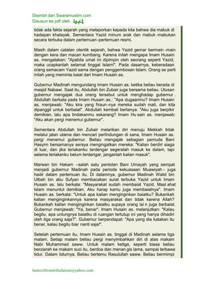 Diambil dari Swaramuslim.com
Disusun ke pdf oleh
lastexitfromtribulation@yahoo.com
tidak ada fakta sejarah yang melaporkan kepada kita bahwa dia mabuk di
hadapan khalayak. Sementara Yazid minum arak dan mabuk -mabukan
secara terbuka dalam pertemuan-pertemuan resmi.
Masih dalam catatan otentik sejarah, bahwa Yazid gemar bermain -main
dengan kera dan macan kumbang. Karena inilah mengapa Imam Husain
as. mengatakan: "Apabila umat ini dipimpin oleh seorang seperti Yazid,
maka ucapkanlah selamat tinggal Islam!". Pada dasarnya, keberadaan
orang semacam Yazid sama dengan penggembosan Islam. Orang se perti
inilah yang meminta baiat dari Imam Husain as.
Gubernur Madinah mengundang Imam Husain as. ketika beliau berada di
masjid Nabawi. Saat itu, Abdullah bin Zubair juga bersama beliau. Utusan
gubernur mengajak dua orang tersebut untuk menghadap gubernur .
Abdullah berkata pada Imam Husain as.: "Apa dugaanmu? Imam Husain
as. menjawab: "Aku kira yang firaun -nya mereka sudah mati, dan kita
dipanggil untuk berbaiat". Abdullah kembali bertanya: "Aku juga berpikir
demikian, lalu apa tindakanmu sekarang? Imam Hu sain as. menjawab:
"Aku akan pergi menemui gubernur".
Sementara Abdullah bin Zubair melarikan diri menuju Mekkah tidak
melalui jalan utama dan mencari perlindungan di sana, Imam Husain as.
pergi menemui gubernur. Beliau mengajak sebagian pemuda Bani
Hasyim bersamanya seraya mengingatkan mereka: "Kalian berdiri siaga
di luar, dan jika teriakanku terdengar segeralah masuk ke dalam, tapi
selama teriakanku belum terdengar, janganlah kalian masuk".
Marwan bin Hakam –salah satu pentolan Bani Umayah yang sempat
menjadi gubernur Madinah pada periode kekuasaan Muawiyah - juga
hadir dalam pertemuan itu. Di dalamnya, gubernur Madinah Walid bin
Utbah bin abu Sufyan membacakan surat terbuka Yazid untuk Imam
Husain as. lalu berkata: "Masyarakat sudah membaiat Yazid. Masl ahat
Islam menuntut demikian. Aku harap kamu juga membaiatnya". Imam
Husain as. berkata: "Untuk apa kalian menginginkan baiatku? Bukankah
kalian menginginkannya karena masyarakat dan tidak karena Allah?
Bukankah kalian menginginkan baiatku supaya orang lai n juga berbaiat.
Gubernur menjawab: "Ya, benar". Imam Husain as. melanjutkan: "Kalau
begitu, apa untungnya baiatku di ruangan tertutup ini yang hanya dihadiri
oleh tiga orang saja?". Gubernur berpendapat: "Apa yang dia katakan itu
benar, kalau begitu biar nanti saja!".
Setelah pertemuan itu, Imam Husain as. tinggal di Madinah selama tiga
malam. Setiap malam beliau pergi menyimbahkan diri di atas makam
Nabi Muhammad saww. Untuk malam ketiga, seperti biasa beliau
berziarah ke makam suci itu, berdoa dan menan gis lama, sampai terbawa
tidur. Dalam tidurnya, Beliau bertemu Rasulullah saww. Beliau bermimpi
 