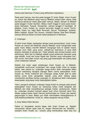 Diambil dari Swaramuslim.com
Disusun ke pdf oleh
lastexitfromtribulation@yahoo.com
bahwa ada ketentuan (Tuhan) yang diilhamkan kepadanya.
Pada esok harinya, kira-kira pada tanggal 27 bulan Rajab, Imam Husain
as. keluar dari Madinah pergi menu ju Mekkah melalui jalan utama, tidak
sembunyi-sembunyi lewat jalan-jalan lainnya. Beliau sampai di Mekkah
pada tanggal 3 bulan Sya'ban. Beliau masih tinggal di sana pada bulan -
bulan Ramadan, Syawal, Dzulqa'dah, sampai tanggal 8 Dzulhijjah. Di
Mekkah, Imam Husain as. secara berurutan tinggal di rumah Tan'im,
Soffah, Dzatu 'irq, Hajiz Batni Rummah, Zarrud, Tsa'labiyah, Zubalah,
Bathn Aqabah, Syaraf, Dzu Husum, Udzaibul Hijanat, Qasr Bani Muqatil,
sampai akhirnya beliau turunkan bekal perjalanan di Nainawa.
2. Undangan.
Di akhir bulan Rajab, bertepatan dengan awal pemerintahan Yazid, Imam
Husain as. keluar dari Madinah menuju Mekkah untuk menghindari baiat
pada Yazid. Beliau memilih Mekkah mengingat kota ini adalah haram
(tempat suci) Allah yang aman, setidak nya keamanan di sana lebih
terjamin daripada di tempat lain. Tidak sekedar satu tempat terbaik untuk
berlindung, lebih dari itu Mekkah adalah pusat pertemuan (jemaah) yang
juga terbaik, mulai dari bulan Rajab dan Sya'ban yang merupakan hari -
hari umroh, kemudian musim haji yang juga kesempatan lain paling tepat
untuk melakukan dakwah.
Sekitar dua bulan sejak kedatangan Imam Husain as. di Mekkah,
mengalirlah surat-surat (undangan) dari warga Kufah (Irak) ke tangan
beliau. oleh karena itu, undangan warga Kufa h lebih merupakan faktor
turunan ketimbang diangkat sebagai faktor utama kebangkitan Imam
Husain as. Peran maksimal dari undangan warga Kufah saat itu ialah
bahwa dunia serta pengadilan sejarah yang akan datang dapat
memberikan penilaian bahwa undangan ini tampaknya telah meluangkan
kesempatan yang tepat untuk (kebangkitan) beliau.
Yakni, pengaruh terbesar undangan warga Kufah itu tampak pada bentuk
kebangkitan Imam Husain as, bahwanya beliau mesti bergerak dari
Mekkah dan tidak menjadikannya sebagai medan pertempuran. Selain
itu, undangan tersebut menjadi alasan kuat untuk menolak saran Ibnu
Abbas supaya beliau hijrah mencari perlindungan ke Yaman dan daerah
pegunungan di sana. Beliau pun tidak memusatkan kebangkitannya di
kota kakeknya Madinah. Untuk itu, beliau bergerak menuju Kufah.
3. Amar Makruf Nahi Munkar
Faktor ini dinyatakan secara tegas oleh Imam Husain as. Sejarah
menuturkan bahwa pada saat itu, tangan Muhammad bin Hanafiah -
saudara Imam Husain as.- lumpuh yang membuatnya tidak bisa ikut
 