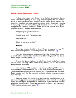 Diambil dari Swaramuslim.com
Disusun ke pdf oleh
lastexitfromtribulation@yahoo.com
Bab-02. Karbala, Pesinggahan Terakhir
Tentang keberadaan Imam Husain as di Karbala diriwayatkan bahwa
ketika beliau tiba di padang ini kuda yang beliau tunggangi tiba -tiba berhenti.
Kuda itu tetap bergeming dan memaku kendati beliau sudah menarik tali
kekangnya kuat-kuat agar beranjak dari tempatnya berdiri. Beliau l alu mencoba
menunggangi kuda lain, namun hasilnya tetap sama, kuda kedua itu juga tak
menggerakkan kakiknya. Karena itu, Imam Husain as nampak mulai curiga
sehingga bertanya: “Apakah nama daerah ini?”
Orang-orang menjawab: “Qadisiah.”
“Adakah nama lain?” Tanya Imam lagi.
“Shati’ Al-Furat.”
“Selain itu ada nama lain lagi?”
“Karbala.”
Mendengar jawaban terakhir ini Imam Husain as segera berucap: “Ya
Allah, aku berlindung kepada-Mu dari kegundahan dan malapetaka.” [1]
Imam lalu berseru kepada para pengikutnya: “Kita berhenti disini, karena
di sinilah akhir perjalanan kita, di sinilah tempat tumpahnya darah kita, dan di
sinilah tempat kita dikebumikan.”[2]
Di tanah itu, Ummu Kaltsum as adik Imam Husain as berkeluh kesah
kepada beliau. “Padang sahara terlihat menyeramkan, aku tiba -tiba dicekam
ketakutan yang amat besar.”
Imam menjawab: “Adikku, dalam perjalanan untuk Perang Siffin, bersama
ayahanda kami pernah berhenti di sini. Di sini ayah merebahkan kepalanya ke
pangkuan kakakku, Hasan, kemudian tertidur. Aku juga kebetulan ada di sisinya.
Begitu terjaga, ayah tiba-tiba menangis sehingga kakakku bertanya mengapa
ayah menangis.
“Ayah menjawab: ‘Aku bermimpi sahara ini berubah menjadi lautan darah
dan Husain tenggelam ke dalamnya sambil berteriak -teriak meminta pertolongan
tetapi tak seorangpun mengindahkan teriakannya.’ Ayah kemudian bertanya
kepadaku: ‘Bagaimanakah kalian jika seandainya ini terjadi.’ Aku menjawab:
‘Tidak ada jalan lain, aku akan sabar.’” [3]
 