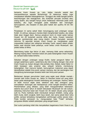 Diambil dari Swaramuslim.com
Disusun ke pdf oleh
lastexitfromtribulation@yahoo.com
bersama Imam Husain as. Lalu, beliau menulis wasiat dan
menyerahkannya kepada Muhammad. Di dalamnya beliau juga
menjelaskan falsafah kebangkitannya: "Sungguh aku tidak bangkit karena
kesombongan dan keangkuhan, aku bukanlah perusak (mufsid) atau
orang dzalim, aku bangkit hanya untuk melakukan reformasi pada umat
kakekku, aku ingin mengajak pada kebaikan dan mencegah
kemungkaran, aku berjalan di atas jalan kakek dan ayahku Ali bin Abi
Thalib".
Penjelasan ini sama sekali tidak menyinggung soal undangan warga
Kufah. Ini artinya, kalaupun mereka tidak menghendaki baiatku, aku tetap
tidak akan tinggal diam. Semua penghuni bumi ini mesti sadar bahwa
Husain bin Ali bukanlah pecinta tahta dan harta, Husain bukanlah
perusak, pemberontak atau orang dzalim. Husain hanyalah seorang
reformis. Di sejumlah tempat, Imam Husain as. menjelaskan pada
masyarakat maksud dan sikapnya terhadap Yazid, seperti dalam pidato
beliau saat dimintai baiat padanya, surat beliau untuk Muawiyah, dan
pidato beliau di Mina.
Menimbang kadar tiga faktor di atas, memang tidak sama sebanding.
Masing-masing faktor memberi bobot arti pada kebangkitan Imam Husain
as. sampai batas-batas tertentu.
Sekaitan dengan undangan warga Kufah, kadar pengaruh faktor ini
sangat sederhana (yakni, sederhana jika kita ti mbang dengan nilai amal
Imam Husain as, bukan dengan nilai perilaku kita). Sebab, kadar faktor ini
ialah kesiapan satu propinsi atau wilayah tertentu mendukung
kebangkitan. Dan menurut kaidah, kemungkinan maksimal yang dapat
diprediksikan adalah lima puluh persen menang, dan tak seorangpun kan
menghitung kemenangan tersebut lebih dari lima puluh persen.
Berkenaan dengan penuntutan baiat yang sejak awal ditolak mentah -
mentah oleh Imam Husain as., faktor ini memberi bobot arti yang lebih
besar pada kebangkitan Husaini ketimbang arti undangan. Karena, faktor
ini telah muncul sejak awal, sebelum ada satu orangpun yang
menyatakan dukungan dan kesiapannya untuk bangkit bersama beliau.
Pemerintahan yang diktator, yang telah mengoptimalkan kekerasan
selama dua puluh tahun di bawah kekuasaan Muawiyah bin abi sufyan,
sekarang menuntut baiat dari Husain bin Ali dalam situasi yang sangat
sulit itu. Putra mahkota telah menduduki tampuk khilafah, orang yang
lebih muda, lebih congkak, lebih haus darah, dan sama sekali tida k tahu
politik, sampai terkadang mengabaikan perhitungan politis secara total.
Pada kondisi semacam itu, mengucapkan kata "Tidak" terhadap
penguasa diktator adalah pekerjaan yang sangat besar.
Dari sudut pandang inilah kita menyaksikan bagaimana Imam Husa in as.
 