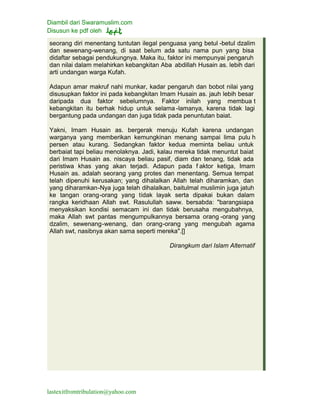 Diambil dari Swaramuslim.com
Disusun ke pdf oleh
lastexitfromtribulation@yahoo.com
seorang diri menentang tuntutan ilegal penguasa yang betul -betul dzalim
dan sewenang-wenang, di saat belum ada satu nama pun yang bisa
didaftar sebagai pendukungnya. Maka itu, faktor ini mempunyai pengaruh
dan nilai dalam melahirkan kebangkitan Aba abdillah Husain as. lebih dari
arti undangan warga Kufah.
Adapun amar makruf nahi munkar, kadar pengaruh dan bobot nilai yang
disusupkan faktor ini pada kebangkitan Imam Husain as. jauh lebih besar
daripada dua faktor sebelumnya. Faktor inilah yang membua t
kebangkitan itu berhak hidup untuk selama -lamanya, karena tidak lagi
bergantung pada undangan dan juga tidak pada penuntutan baiat.
Yakni, Imam Husain as. bergerak menuju Kufah karena undangan
warganya yang memberikan kemungkinan menang sampai lima pulu h
persen atau kurang. Sedangkan faktor kedua meminta beliau untuk
berbaiat tapi beliau menolaknya. Jadi, kalau mereka tidak menuntut baiat
dari Imam Husain as. niscaya beliau pasif, diam dan tenang, tidak ada
peristiwa khas yang akan terjadi. Adapun pada f aktor ketiga, Imam
Husain as. adalah seorang yang protes dan menentang. Semua tempat
telah dipenuhi kerusakan; yang dihalalkan Allah telah diharamkan, dan
yang diharamkan-Nya juga telah dihalalkan, baitulmal muslimin juga jatuh
ke tangan orang-orang yang tidak layak serta dipakai bukan dalam
rangka keridhaan Allah swt. Rasulullah saww. bersabda: "barangsiapa
menyaksikan kondisi semacam ini dan tidak berusaha mengubahnya,
maka Allah swt pantas mengumpulkannya bersama orang -orang yang
dzalim, sewenang-wenang, dan orang-orang yang mengubah agama
Allah swt, nasibnya akan sama seperti mereka".[]
Dirangkum dari Islam Alternatif
 