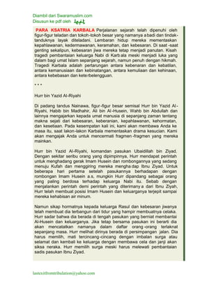 Diambil dari Swaramuslim.com
Disusun ke pdf oleh
lastexitfromtribulation@yahoo.com
PARA KSATRIA KARBALA Perjalanan sejarah telah dipenuhi oleh
figur-figur teladan dan tokoh-tokoh besar yang namanya abadi dan tindak-
tanduknya layak diteladani. Lembaran hidup mereka mementaskan
kepahlawanan, kedermawanan, keramahan, dan kebesaran. Di saat -saat
genting sekalipun, kebesaran jiwa mereka tetap menjadi panutan. Kisah
tragedi pembantaian keluarga Nabi di Karb ala meski menjadi luka yang
dalam bagi umat Islam sepanjang sejarah, namun penuh dengan hikmah.
Tragedi Karbala adalah pertarungan antara kebenaran dan kebatilan,
antara kemanusiaan dan kebinatangan, antara kemuliaan dan kehinaan,
antara kebebasan dan keterbelengguan.
* * *
Hurr bin Yazid Al-Riyahi
Di padang tandus Nainawa, figur-figur besar semisal Hurr bin Yazid Al-
Riyahi, Habib bin Madhahir, Ali bin Al-Husein, Wahb bin Abdullah dan
lainnya mengajarkan kepada umat manusia di sepanjang zaman tentang
makna sejati dari kebesaran, keberanian, kepahlawanan, kehormatan,
dan kesetiaan. Pada kesempatan kali ini, kami akan membawa Anda ke
masa itu, saat lakon-lakon Karbala mementaskan drama kesucian. Kami
akan mengajak Anda untuk mencermati fragmen -fragmen yang mereka
mainkan.
Hurr bin Yazid Al-Riyahi, komandan pasukan Ubaidillah bin Ziyad.
Dengan sekitar seribu orang yang dipimpinnya, Hurr mendapat perintah
untuk menghadang gerak Imam Husein dan rombongannya yang sedang
menuju Kufah dan menggiring mereka mengha dap Ibnu Ziyad. Untuk
beberapa hari pertama setelah pasukannya berhadapan dengan
rombongan Imam Husein a.s, mungkin Hurr dipandang sebagai orang
yang paling berdosa terhadap keluarga Nabi itu. Sebab dengan
menjalankan perintah demi perintah yang diterimany a dari Ibnu Ziyah,
Hurr telah membuat posisi Imam Husein dan keluarganya terjepit sampai
mereka kehabisan air minum.
Namun sikap hormatnya kepada keluarga Rasul dan kebesaran jiwanya
telah membuat dia terbangun dari tidur yang hampir membuatnya celaka.
Hurr sadar bahwa dia berada di tengah pasukan yang berniat membantai
Al-Husein dan keluarganya. Jika tetap bersama pasukan ini berarti dia
akan mencatatkan namanya dalam daftar orang -orang terlaknat
sepanjang masa. Hurr melihat dirinya berada di persimpangan jalan. Dia
harus memilih, mati tercincang-cincang dengan imbalan surga atau
selamat dan kembali ke keluarga dengan membawa cela dan janji akan
siksa neraka. Hurr memilih surga meski harus melewati pembantaian
sadis pasukan Ibnu Ziyad.
 