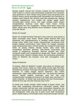 Diambil dari Swaramuslim.com
Disusun ke pdf oleh
lastexitfromtribulation@yahoo.com
Dengan langkah mantap Hurr memacu kudanya ke arah perkemahan
Imam Husein a.s. Semua mata memandang mungkinkah Hurr komandan
yang pemberani itu akan menjadi orang pertama yang menyerang Imam
Husein? Namun semua tercengang kala menyaksikan Hurr bersimbuh di
hadapan putra Fatimah dan meminta maaf atas kesalahannya. Sebagai
penebus kesalahannya, Hurr bangkit dan dengan gagah berani
mencabik-cabik barisan musuh. Hurr gugur sebagai syahid dengan
menghadiahkan darahnya untuk Islam. Imam Husein memuji
kepahlawanan Hurr dan mengatakan , “Engkau benar-benar orang yang
bebas, seperti nama yang diberikan ibumu kepadamu. Engkau bebas di
dunia dan akhirat.”
Muslim bin Ausajah
Muslim bin Ausajah termasuk kelompok orang -orang tua yang berada di
dalam rombongan Imam Husein. Muslim adalah saha bat Nabi yang
keberanian dan kepahlawanannya di berbagai medan perang dipuji
banyak orang. Ketika Imam Husein mengumumkan rencananya untuk
bangkit melawan pemerintahan Yazid, Muslim bin Ausajah mendapat
tugas mengumpulkan dana, membeli senjata, dan mengamb il baiat warga
Kufah. Di padang Karbala, ketuaan Muslim sama sekali tidak
menghalangi kelincahan geraknya. Satu -persatu orang-orang yang
berada di hadapannya terjungkal. Akhirnya pasukan Ibnu Ziyad
mengambil insiatif untuk menghujaninya dengan batu. Muslim tersungkur
bersimbah darah. Sebelum melepas nyawa, dia memandang sahabatnya,
Habib bin Madhahir dan berpesan untuk tidak meninggalkan Imam
Husein.
Habib bin Madhahir
Di Karbala, Habib bin Madhahir mungkin yang paling tua diantara para
sahabat Imam Husein. Meski tua, Habib adalah pecinta sejati Ahlul Bait.
Kehadirannya di tengah rombongan keluarga Nabi memberikan semangat
tersendiri. Di malam tanggal sepuluh Muharram, atau malam
pembantaian, wajah Habib terlihat berseri -seri. Tak jarang dia melempar
senyum kepada anggota rombongan yang lain. Ada yang
mempertanyakan mengapa dia tersenyum di malam yang mencekam ini?
Habib menjawab, “Ini adalah saat yang paling indah dan menyenangkan.
Sebab tak lama lagi, kita akan berjumpa yang Tuhan.”
Di bawah terik mentari Karbala, Habib berlaga di tengah medan. Usia
lanjut tidak menghalangi kelincahannya memainkan pedang. Habib
sempat melantunkan bait-bait syair yang menunjukkan keberanian dan
kesetiannya kepada Nabi dan kebenaran risalah Nabi. Jumlah pasukan
dan kelengkapan militer yang ada di pihak musuh tidak membuatnya
gentar. Sebab baginya, kemenangan bukan hanya kemenangan lahiriyah.
 