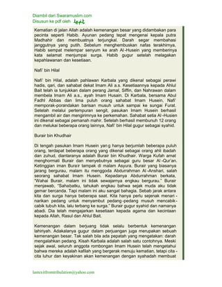 Diambil dari Swaramuslim.com
Disusun ke pdf oleh
lastexitfromtribulation@yahoo.com
Kematian di jalan Allah adalah kemenangan besar yang didambakan para
pecinta seperti Habib. Ayunan pedang tepat mengenai kepala putra
Madhahir dan membuatnya terjungkal. Darah segar membahasi
janggutnya yang putih. Sebelum menghembuskan nafas terakhirnya,
Habib sempat melempar senyum ke arah Al -Husein yang memberinya
kata selamat menjumpai surga. Habib gugur setelah melagakan
kepahlawanan dan kesetiaan.
Nafi’ bin Hilal
Nafi’ bin Hilal, adalah pahlawan Karbala yang dikenal sebagai perawi
hadis, qari, dan sahabat dekat Imam Ali a.s. Kesetiaannya kepada Ahlul
Bait telah ia tunjukkan dalam perang Jamal, Siffin, dan Nahrawan dalam
membela Imam Ali a.s., ayah Imam Husain. Di Karbala, bersama Abul
Fadhl Abbas dan lima puluh orang sahabat Imam Husein, Nafi’
memporak-porandakan barisan musuh untuk sampai ke sungai Furat.
Setelah melalui pertempuran sengit, pasukan Imam Husein berhasil
mengambil air dan mengirimnya ke perkemahan. Sahabat setia Al -Husien
ini dikenal sebagai pemanah mahir. Setelah berhasil membunuh 12 orang
dan melukai beberapa orang lainnya, Nafi’ bin Hilal gugur sebagai syahid.
Burair bin Khudhair
Di tengah pasukan Imam Husein yan g hanya berjumlah beberapa puluh
orang, terdapat beberapa orang yang dikenal sebagai orang ahli ibadah
dan zuhud, diantaranya adalah Burair bin Khudhair. Warga Kufah amat
menghormati Burair dan menyebutnya sebagai guru besar Al -Qur’an.
Ketinggian iman Burair tampak di malam Asyura. Burair yang biasanya
jarang bergurau, malam itu menggoda Abdurrahman Al -Anshari, salah
seorang sahabat Imam Husein. Kepadanya Abdurrahman berkata,
“Wahai Burair, malam ini tidak sewajarnya engkau bergurau.” Burair
menjawab, “Sahabatku, tahukah engkau bahwa sejak muda aku tidak
gemar bercanda. Tapi malam ini aku sangat bahagia. Sebab jarak antara
kita dan surga hanya beberapa saat. Kita hanya perlu sejenak menari -
narikan pedang untuk menyambut pedang -pedang musuh mencabik-
cabik tubuh kita, lalu terbang ke surga.” Burair gugur syahid dan namanya
abadi. Dia telah mengajarkan kesetiaan kepada agama dan kecintaan
kepada Allah, Rasul dan Ahlul Bait.
Kemenangan dalam berjuang tidak selalu berbentuk kemenangan
lahiriyah. Adakalanya gugur dalam perjuangan juga merupakan sebuah
kemenangan besar. Tak salah bila ada pepatah yang mengatakan: darah
mengalahkan pedang. Kisah Karbala adalah salah satu contohnya. Meski
sejak awal, seluruh anggota rombongan Imam Husein telah mengetahui
bahwa mereka adalah kafilah yang bergerak menuju kematian, tetapi cita -
cita luhur dan keyakinan akan kemenangan dengan syahadah membuat
 