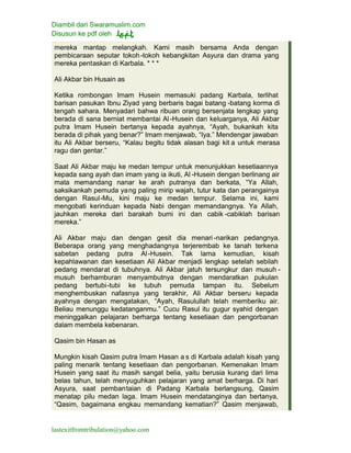 Diambil dari Swaramuslim.com
Disusun ke pdf oleh
lastexitfromtribulation@yahoo.com
mereka mantap melangkah. Kami masih bersama Anda dengan
pembicaraan seputar tokoh-tokoh kebangkitan Asyura dan drama yang
mereka pentaskan di Karbala. * * *
Ali Akbar bin Husain as
Ketika rombongan Imam Husein memasuki padang Karbala, terlihat
barisan pasukan Ibnu Ziyad yang berbaris bagai batang -batang korma di
tengah sahara. Menyadari bahwa ribuan orang bersenjata lengkap yang
berada di sana berniat membantai Al-Husein dan keluarganya, Ali Akbar
putra Imam Husein bertanya kepada ayahnya, “Ayah, bukankah kita
berada di pihak yang benar?” Imam menjawab, “Iya.” Mendengar jawaban
itu Ali Akbar berseru, “Kalau begitu tidak alasan bagi kit a untuk merasa
ragu dan gentar.”
Saat Ali Akbar maju ke medan tempur untuk menunjukkan kesetiaannya
kepada sang ayah dan imam yang ia ikuti, Al -Husein dengan berlinang air
mata memandang nanar ke arah putranya dan berkata, “Ya Allah,
saksikankah pemuda yang paling mirip wajah, tutur kata dan perangainya
dengan Rasul-Mu, kini maju ke medan tempur. Selama ini, kami
mengobati kerinduan kepada Nabi dengan memandangnya. Ya Allah,
jauhkan mereka dari barakah bumi ini dan cabik -cabiklah barisan
mereka.”
Ali Akbar maju dan dengan gesit dia menari-narikan pedangnya.
Beberapa orang yang menghadangnya terjerembab ke tanah terkena
sabetan pedang putra Al-Husein. Tak lama kemudian, kisah
kepahlawanan dan kesetiaan Ali Akbar menjadi lengkap setelah sebilah
pedang mendarat di tubuhnya. Ali Akbar jatuh tersungkur dan musuh -
musuh berhamburan menyambutnya dengan mendaratkan pukulan
pedang bertubi-tubi ke tubuh pemuda tampan itu. Sebelum
menghembuskan nafasnya yang terakhir, Ali Akbar berseru kepada
ayahnya dengan mengatakan, “Ayah, Rasulullah telah memberiku air.
Beliau menunggu kedatanganmu.” Cucu Rasul itu gugur syahid dengan
meninggalkan pelajaran berharga tentang kesetiaan dan pengorbanan
dalam membela kebenaran.
Qasim bin Hasan as
Mungkin kisah Qasim putra Imam Hasan a s di Karbala adalah kisah yang
paling menarik tentang kesetiaan dan pengorbanan. Kemenakan Imam
Husein yang saat itu masih sangat belia, yaitu berusia kurang dari lima
belas tahun, telah menyuguhkan pelajaran yang amat berharga. Di hari
Asyura, saat pembantaian di Padang Karbala berlangsung, Qasim
menatap pilu medan laga. Imam Husein mendatanginya dan bertanya,
“Qasim, bagaimana engkau memandang kematian?” Qasim menjawab,
 