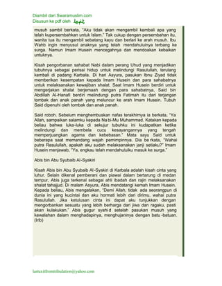 Diambil dari Swaramuslim.com
Disusun ke pdf oleh
lastexitfromtribulation@yahoo.com
musuh sambil berkata, “Aku tidak akan mengambil kembali apa yang
telah kupersembahkan untuk Islam.” Tak cukup dengan persembahan itu,
wanita tua itu mengambil sebatang kayu dan berlari ke arah musuh. Ibu
Wahb ingin menyusul anaknya yang telah mendahuluinya terbang ke
surga. Namun Imam Husein mencegahnya dan mendoakan kebaikan
untuknya.
Kisah pengorbanan sahabat Nabi dalam perang Uhud yang menjadikan
tubuhnya sebagai perisai hidup untuk melindungi Rasulullah, terulang
kembali di padang Karbala. Di hari Asyura, pasukan Ibnu Ziyad tidak
memberikan kesempatan kepada Imam Husein dan para sahabatnya
untuk melaksanakan kewajiban shalat. Saat Imam Husein berdiri untuk
mengerjakan shalat berjemaah dengan para sahabatnya, Said bin
Abdillah Al-Hanafi berdiri melindungi putra Fatimah itu dari terjangan
tombak dan anak panah yang meluncur ke arah Imam Husein. Tubuh
Said dipenuhi oleh tombak dan anak panah.
Said roboh. Sebelum menghembuskan nafas terakhirnya ia berkata, “Ya
Allah, sampaikan salamku kepada Na bi-Mu Muhammad. Katakan kepada
beliau bahwa luka-luka di sekujur tubuhku ini kudapatkan ketika
melindungi dan membela cucu kesayangannya yang tengah
memperjuangkan agama dan kebebasan.” Mata sayu Said untuk
beberapa saat memandang wajah pemimpinnya. Dia be rkata, “Wahai
putra Rasulullah, apakah aku sudah melaksanakan janji setiaku?” Imam
Husein menjawab, “Ya, engkau telah mendahuluiku masuk ke surga.”
Abis bin Abu Syubaib Al-Syakiri
Kisah Abis bin Abu Syubaib Al-Syakiri di Karbala adalah kisah cinta yang
luhur. Selain dikenal pemberani dan piawai dalam bertarung di medan
tempur, Abis juga terkenal sebagai ahli ibadah dan rajin melaksanakan
shalat tahajjud. Di malam Asyura, Abis mendatangi kemah Imam Husein.
Kepada beliau, Abis mengatakan, “Demi Allah, tidak ada seorangpun di
dunia ini yang kucintai dan aku hormati lebih dari dirimu, wahai putra
Rasulullah. Jika ketulusan cinta ini dapat aku tunjukkan dengan
mengorbankan sesuatu yang lebih berharga dari jiwa dan ragaku, pasti
akan kulakukan.” Abis gugur syahid setelah pasukan musuh yang
kewalahan dalam menghadapinya, menghujaninya dengan batu -batuan.
(Irib)
 
